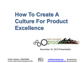 How To Create A
           Culture For Product
           Excellence


                                          November 10, 2012 Presentation



Cindy F. Solomon , CPM/CPMM                      cindy@prodmgmttalk.com     @cindyfsolomon
                                                                                             1
Founder, Global Product Management Talk          http://www.prodmgmttalk.com @prodmgmttalk
 
