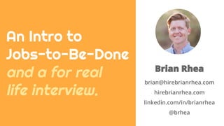 Brian Rhea
brian@hirebrianrhea.com
hirebrianrhea.com
linkedin.com/in/brianrhea
@brhea
An Intro to
Jobs-to-Be-Done
and a for real
life interview.
 