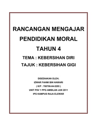 RANCANGAN MENGAJAR
PENDIDIKAN MORAL
TAHUN 4
TEMA : KEBERSIHAN DIRI
TAJUK : KEBERSIHAN GIGI
DISEDIAKAN OLEH;
IZWAR FAHMI BIN HAWARI
( K/P : 780706-04-5295 )
UNIT PSV 1 PPG AMBILAN JUN 2011
IPG KAMPUS RAJA ELEWAR
 