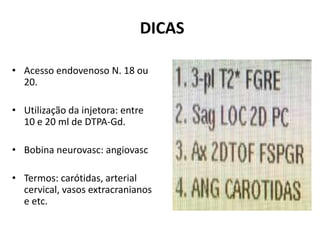 DICAS
• Acesso endovenoso N. 18 ou
20.
• Utilização da injetora: entre
10 e 20 ml de DTPA-Gd.
• Bobina neurovasc: angiovasc
• Termos: carótidas, arterial
cervical, vasos extracranianos
e etc.
 