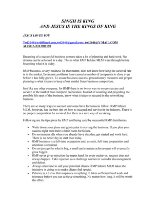 SINGH IS KING
             AND JESUS IS THE KINGS OF KING
JESUS LOVES YOU

Twi2646@rediffmail.com,twi2646@gmail.com, twi2646@Y MAIL.COM
ALISHA-9213909198


Dreaming of a successful business venture takes a lot of planning and hard work. No
dreams can be achieved in a day. This is what RMP Infotec MLM went through before
becoming what it is today.

RMP business, or any business for that matter, does not know how long the survival rate
is in the market. Economic problems have caused a number of companies to close even
before it has fully grown. To assure business success, precautionary measures and proper
planning is what it takes to keep afloat amidst fierce business competition.

Just like any other company, for RMP there is no better way to ensure success and
survive in the market than complete preparation. Instead of counting and projecting the
possible life span of the business, know what it takes to succeed in the networking
business.

There are so many ways to succeed and some have formulas to follow. RMP Infotec
MLM, however, has the best tips on how to succeed and survive in the industry. There is
no proper computation for survival, but there is a sure way of surviving.

Following are the tips given by RMP and being used by successful RMP distributors.

   •   Write down your plans and goals prior to starting the business. If you plan your
       success right then there is little room for failure.
   •   Do not remain idle when you already have the plan, get started and work hard.
       There is no better day to start than today.
   •   RMP business is a full-time occupation and, as such, full-time cooperation and
       attention is required.
   •   Do not just go for what is big, a small and constant achievement will eventually
       grow bigger.
   •   RMP never gives rejection the upper hand. In every endeavor, success does not
       always happen. Take rejection as a challenge and never consider discouragement
       and defeat.
   •   Always allot time to call your potential clients. RMP Infotec MLM takes the
       initiative in doing so to make clients feel special.
   •   Patience is a virtue that surpasses everything. It takes sufficient hard work and
       tolerance before you can achieve something. No matter how long, it will be worth
       the effort.
 