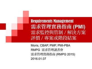 Requirements Management
需求管理實務指南 (PMI)
需求監控與管制 / 解決方案
評價 / 專案或階段結案
Moris, CBAP, PMP, PMI-PBA
RMPG 需求管理讀書會
需求管理實務指南 (RMPG 2015)
2016.01.07
 