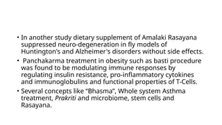 • In another study dietary supplement of Amalaki Rasayana
suppressed neuro-degeneration in fly models of
Huntington's and Alzheimer's disorders without side effects.
• Panchakarma treatment in obesity such as basti procedure
was found to be modulating immune responses by
regulating insulin resistance, pro-inflammatory cytokines
and immunoglobulins and functional properties of T-Cells.
• Several concepts like “Bhasma”, Whole system Asthma
treatment, Prakriti and microbiome, stem cells and
Rasayana.
 