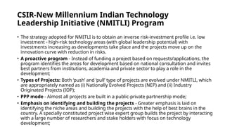 CSIR-New Millennium Indian Technology
Leadership Initiative (NMITLI) Program
• The strategy adopted for NMITLI is to obtain an inverse risk-investment profile i.e. low
investment - high-risk technology areas (with global leadership potential) with
investments increasing as developments take place and the projects move up on the
innovation curve with reduction in risks.
• A proactive program - Instead of funding a project based on requests/applications, the
program identifies the areas for development based on national consultation and invites
best partners from institutions, academia and private sector to play a role in the
development;
• Types of Projects: Both ‘push’ and ‘pull’ type of projects are evolved under NMITLI, which
are appropriately named as (i) Nationally Evolved Projects (NEP) and (ii) Industry
Originated Projects (IOP);
• PPP mode - Almost all projects are built in a public-private partnership mode;
• Emphasis on identifying and building the projects - Greater emphasis is laid on
identifying the niche areas and building the projects with the help of best brains in the
country. A specially constituted project wise expert group builds the project by interacting
with a large number of researchers and stake holders with focus on technology
development;
 