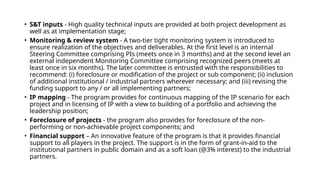 • S&T inputs - High quality technical inputs are provided at both project development as
well as at implementation stage;
• Monitoring & review system - A two-tier tight monitoring system is introduced to
ensure realization of the objectives and deliverables. At the first level is an internal
Steering Committee comprising PIs (meets once in 3 months) and at the second level an
external independent Monitoring Committee comprising recognized peers (meets at
least once in six months). The later committee is entrusted with the responsibilities to
recommend: (i) foreclosure or modification of the project or sub component; (ii) inclusion
of additional institutional / industrial partners wherever necessary; and (iii) revising the
funding support to any / or all implementing partners;
• IP mapping - The program provides for continuous mapping of the IP scenario for each
project and in licensing of IP with a view to building of a portfolio and achieving the
leadership position;
• Foreclosure of projects - the program also provides for foreclosure of the non-
performing or non-achievable project components; and
• Financial support – An innovative feature of the program is that it provides financial
support to all players in the project. The support is in the form of grant-in-aid to the
institutional partners in public domain and as a soft loan (@3% interest) to the industrial
partners.
 