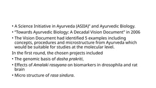 • A Science Initiative in Ayurveda (ASIIA)” and Ayurvedic Biology.
• “Towards Ayurvedic Biology: A Decadal Vision Document” in 2006
• The Vision Document had identified 5 examples including
concepts, procedures and microstructure from Ayurveda which
would be suitable for studies at the molecular level.
In the first round, the chosen projects included
• The genomic basis of dosha prakriti,
• Effects of Amalaki rasayana on biomarkers in drosophila and rat
brain
• Micro structure of rasa sindura.
 