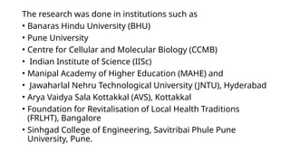 The research was done in institutions such as
• Banaras Hindu University (BHU)
• Pune University
• Centre for Cellular and Molecular Biology (CCMB)
• Indian Institute of Science (IISc)
• Manipal Academy of Higher Education (MAHE) and
• Jawaharlal Nehru Technological University (JNTU), Hyderabad
• Arya Vaidya Sala Kottakkal (AVS), Kottakkal
• Foundation for Revitalisation of Local Health Traditions
(FRLHT), Bangalore
• Sinhgad College of Engineering, Savitribai Phule Pune
University, Pune.
 