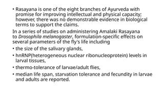 • Rasayana is one of the eight branches of Ayurveda with
promise for improving intellectual and physical capacity;
however, there was no demonstrable evidence in biological
terms to support the claims.
In a series of studies on administering Amalaki Rasayana
to Drosophila melanogaster, formulation-specific effects on
several parameters of the fly's life including
• the size of the salivary glands,
• hnRNP(heterogeneous nuclear ribonucleoprotein) levels in
larval tissues,
• thermo-tolerance of larvae/adult flies,
• median life span, starvation tolerance and fecundity in larvae
and adults are reported.
 