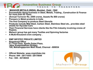   MAHAVIR METALS (INDIA), Mumbai.  Estd : 1942 Successfully doing business in Steel, Metals, Trading , Construction & Finance for more than 65 Years ( Annual Turnover Rs. 2500 crores, Assets Rs 800 crores)   Pioneers in Metal products in India  The first Company to produce Steel Utensils  Products include Mild Steel, Carbon Steel, Stainless Steel etc., provides steel sheets for Hyundai Cars  Their Financial Services have clients like the Film Industry involving crores of Rupees.  Mahavir group has got many Textiles and Spinning factories  A Multi-thousand crore company .   RMP INFOTEC PRIVATE LIMITED Registered Office F1, First Floor, Apollo Dubai Plaza, ( Near Kodambakkam Bridge), 100, Mahalingapuram Main Road, Chennai - 600034 Official Website: www.rmpinfotec.biz Phone: 044 - 28171055 / 28170644  Fax : 044 - 42138434 