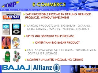 UP TO 20% DISCOUNT ON PURCHASE  EARN COMMISSION ON INDIVIDUAL PURCHASE  AND  DOWNLINE PURCHASE  MONTHLY UNLIMITED INCOME, NO CEILING  VARIOUS PRODUCTS LIKE , BIG BAZAR ,  SIYARAM , BAJAJ ALLIANZ , MAGNO , YASHICA,  ETC.TITAN  EARN INCREDIBLE INCOME BY DEALING  BRANDED  PRODUCTS, WITHOUT INVESTMENT E-COMMERCE  OHTER THAN BIG BAZAR PRODUCT 