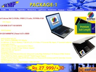 Intel Celeron 560 2.13GHz, 1MB L2 Cache, 533MHz FSB  SIS Chipset   WIFI Enabled    1GB DDR II 677 SO DIMM   160 GB 5400RPM 2.5mm SATA HDD  DVD SUPER MULTI   14.1" WXGA (1280x800) TFT Display    4 USB Ports -1* RJ 11 Modem, 1* RJ 45 LAN, 1*S Video, 1* External Mic Input, 1* External Audio Output   Card reader (8 in 1)   Li-Ion Battery (6 Cell) Approximately 2 Hours   Approximately Weight 2.5 Kgs Without Adaptor   Integrated Mic and Speakers   Preloaded LINUX   10/100 Mbps Fast Ethernet Onboard, Integrated Azalia High Definition V.92 Modem (F56K) Modem   1Year Multi City Onsite support with 24*7 Multi Lingual Support   Inbuilt Security Features like HUPP (Hard disk User Password Protection) and ISL (Interface Security Lock)   WIPRO laptop Carry Bag   Wipro Laptop Service Support Number : 1800-345-3456 PACKAGE-1 Rs.27,999/+300/ 