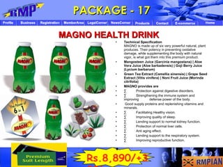 Technical Specification MAGNO is made up of six very powerful natural, plant produces. Their potency in preventing oxidative damage, while supplementing the body with natural vigor, is what got them into this premium product.  Mangosteen Juice (Garcinia mangostana) | Aloe Vera Juice (Aloe barbadensis) | Goji Berry Juice (Lycium barbarum)  Green Tea Extract (Camellia sinensis) | Grape Seed Extract (Vitis vinifera) | Noni Fruit Juice (Morinda citrifolia)   MAGNO provides are   ·          Protection against digestive disorders.  ·          Strengthening the immune system and improving  defense power of the body.  Good supply proteins and replenishing vitamins and minerals.  ·          Facilitating Healthy vision.  ·          Improving quality of sleep.  ·          Lending support to normal kidney function.  ·          Protection of normal liver cells.  ·          Anti aging effect.  ·          Lending support to the respiratory system.  ·          Improving reproductive function.    PACKAGE - 17 MAGNO HEALTH DRINK Rs.8,890/+300 / 