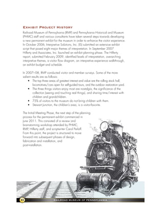 exhibit Project history
Railroad Museum of Pennsylvania (RMP) and Pennsylvania Historical and Museum
(PHMC) staff and various consultants have taken several steps towards developing
a new permanent exhibit for the museum in order to enhance the visitor experience.
In October 2006, Interpretive Solutions, Inc. (IS) submitted an extensive exhibit
script that posed eight major themes of interpretation. In September 2007
Hilferty and Associates, Inc. launched an exhibit planning phase. The Hilferty
report, submitted February 2009, identified levels of interpretation, overarching
interpretive themes, a visitor flow diagram, an interpretive experience walkthrough,
an exhibit budget and schedule.

In 2007– 08, RMP conducted visitor and member surveys. Some of the more
salient results are as follows:
    • The top three areas of greatest interest and value are the rolling stock hall,
         locomotives/cars open for self-guided tours, and the outdoor restoration yard.
    • The three things visitors enjoy most are nostalgia, the significance of the
         collection (seeing and touching real things), and sharing time/interest with
         children and grandchildren.
    • 75% of visitors to the museum do not bring children with them.
    • Stewart Junction, the children’s area, is a visitor-favorite.

The Initial Meeting Phase, the next step of the planning
process for the permanent exhibit commenced in
June 2011. This consisted of a review and
brainstorming workshop attended by PHMC,
RMP, Hilferty staff, and scriptwriter Carol Perloff.
From this point, the project is structured to move
forward into subsequent phases of design,
fabrication and installation, and
post-installation.




6                         RaIlRoad MuseuM of PennsylvanIa
 