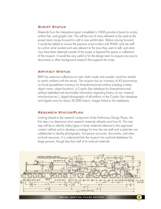 script status
Materials from the interpretive report completed in 2006 provide a basis for scripts,
artifact lists, and graphic lists. This will be one of many elements to be used as the
project team moves forward to craft a new exhibit plan. Before moving forward,
it would be helpful to review the previous script content with PHMC and site staff
to confirm what worked and was relevant to the story they want to tell, and what
may have been deemed outside of the scope or beyond the space or collections
of the museum. It would be very useful to for the design team to acquire any source
documents or other background research that supports the script.



artifact status
RMP has extensive collections on site—both inside and outside—and has started
to match artifacts with the stories. The museum has an inventory of 43 locomotives,
an Excel spreadsheet inventory for three-dimensional artifacts (catalog number,
object name, object location), a Cuadra Star database for three-dimensional
artifacts (detailed and searchable information regarding history of use, material,
manufacturer,etc.), digital photographs of all artifacts in the Cuadra Star database,
and digital scans for about 30,000 historic images linked to the databases.



Research status/Plan
Looking ahead to the research component of the Preliminary Design Phase, the
first step is to determine what research materials already exist from IS. The next
step will be to identify holes/gaps in those materials (relevant to the approved
content outline) and to develop a strategy for how the site staff and scriptwriter can
collaborate to identify photographs, first person accounts, documents, and other
archival resources. It is understood that the museum has archival databases for
large portions, though less than half of its archival materials.




                  InItIal MeetIng Phase RePoRt                                       7
 