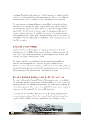 to get past. Relocating and redesigning the ticketing counter to act as more of a
 control point for visitors will help ameliorate these issues. Groups can be led into
 the multipurpose room for orientation to avoid a bottleneck at the ticket desk.

 The visitor experience diagrams focus on a ground-level organization with core
 interpretation happening at this level; changing exhibits and special collections
 are located in the second level gallery space. The size of the rolling stock hall
 is potentially intimidating and the random layout of rolling stock and crossover
 points is confusing for visitors. To avoid this, the creation of a central crossover
 and program space (a “central spine”) through the rolling stock hall can serve as a
 central point for facility and subject orientation from which visitors can proceed into
 the aisles to explore.



 subject orientation
 Subject orientation should also begin at the parking lots, continue along the
 pathways, and into the lobby. Proper location and use of subject orientation will
 build visitors’ anticipation and excitement as they proceed into the museum and
 ultimately encourage them to purchase tickets.

 The museum staff has combined themes from previous interpretive planning
 exercises from six or eight to five. The visitor diagrams here focus on the
 distribution of those five themes identified by the museum. However, the synthesis of
 previous thematic organizations into five themes does create some uneven storyline
 distributions that can be adjusted as we further develop the script.



 exhibit design Challenges & opportunities
 The current exhibits at the Railroad Museum of Pennsylvania are a mix of displays
 that have been updated over the years, the end result being an array of styles and
 design approaches that compete with each other. The current effort to redesign the
 entire visitor experience at the museum is the perfect time to start afresh, creating a
 coherent and unified approach that is accessible for visitors.

 Due to the size and orientation of the museum site, the design approach needs
 to provide strong visual cues that tie the museum’s identity and visitor experience
 together and help lead the visitor from beginning to end. The design should




10                         RaIlRoad MuseuM of PennsylvanIa
 