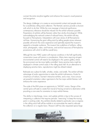 connect the entire storyline together and enhance the museum’s visual presence
and recognition.

The design challenge is to create an environmental context and people stories
for a world-class rolling stock collection. The thematic sections provide a structure
with which to do that. While the core message is historical significance,
contemporary relevance should be imbued into the exhibit wherever possible.
Presentation of exhibits will be thematic rather than strictly chronological. While
acknowledging the national context of railroad history, the exhibit will stay
focused on Pennsylvania. Interpretation will cover stories of all Pennsylvania
rail lines. Humanizing the giant rolling stock by telling people stories wherever
possible will enrich the visitor experience and optimally expand the museum’s
appeal to a broader audience. The museum has a plethora of artifacts, rolling
stock, photographs, video, oral histories, and archival resources of Pennsylvania
provenance with which to tell the overall story.

Although the new HVAC system will improve conditions in the hall significantly,
conservation issues will remain a consideration. Many items requiring stringent
environmental control will need to be displayed in the upstairs gallery where
the environment can be more tightly controlled. Some sensitive items might be
displayed in climate control cases in the rolling stock hall. As an alternative to
displaying sensitive items, reproductions might be utilized instead.

Railroads are a place for bells, whistles, smoke, and smells. The exhibit will take
advantage of audio opportunities to make the exhibit multi-sensory. Kiosks for
virtual tours of railcars, low-tech interactive exhibits, and a new, more concise
yet powerful orientation video—germane to the five major exhibit themes—will
enhance the visitor experience.

The scale of the RSH poses an opportunity to “WOW” visitors. Design of the
central spine will seek to create that marvel of having arrived at a destination while
providing a core area for orientation to major exhibit themes.

The ability to interchange, move, and update exhibits is key to the success of
interpreting a collection that requires periodic “exercising” to keep the moving
parts in working order. Any exhibits directly related to particular cars or engines
in the rolling stock hall will be mobile to accommodate the need to relocate
the collection on a regular basis. Museum staff has also requested space large




                  InItIal MeetIng Phase RePoRt                                          11
 