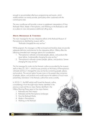 enough to accommodate after-hours programming and events, which
 mobile exhibits can easily provide, particularly when combined with the
 central spine area.

 The new roundhouse will provide a venue to supplement interpretation of How
 Railroads Work, Made in Pennsylvania, and Working on the Railroad as well
 as a place to view and preserve additional rolling stock.



 Main Message & themes
 The main message for the new interpretive efforts at the Railroad Museum of
 Pennsylvania as identified by museum staff is:
         “Railroads change(d) the way we live.”

 While poignant, this message is a little too broad and therefore does not provide
 adequate definition and direction for the interpretive efforts. Hilferty offers the
 following amended main message options for consideration:
      1. “Pennsylvania’s railroads connected people, places, and products like
         never before, fundamentally changing the way we live.”
      2. “Pennsylvania’s railroads connect people, places, and products, forever
         changing the way we live.”

 The first message fits nicely into the thematic outline as provided by the museum
 staff on May 25, 2011, which focuses primarily on the history of Pennsylvania’s
 railroads and how it changed the way we live by connecting people, places,
 and products. The second option focuses more on the present day connection
 of people, places, and products and would require the addition of much more
 present-day information in the thematic outline than exists currently.

 In 2010–11, the RMP exhibit staff honed the thematic outline,
 consolidating it from the eight major themes identified in the
 previous script and the six major themes identified in the
 Hilferty Planning Phase report to five major themes:
     1. Railroads and Their Impact
     2. Railroads and the Pennsylvania Landscape
     3. How the Railroad Works
     4. Made in Pennsylvania
     5. Working on the Railroad




12                        RaIlRoad MuseuM of PennsylvanIa
 