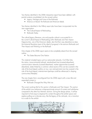 Two themes identified in the 2006 interpretive report have been deleted, with
partial contents consolidated into the revised outline:
    • Legacy, Heritage and Future of the Railroads
    • America on Board: the Railroad and American Ideals

Two themes identified in the Hilferty report also have been incorporated into the
new organization:
   • The Cultural Impact of Railroading
   • Railroads Today

The cultural legacy (literature, arts and popular culture) is accounted for in
the current Cultural Impact of Railroading within Railroads and Their Impact.
Opportunities, one of the American ideals, also find their way elsewhere as does
the Industrial Revolution (part of the ideal of progress) in the sections Railroads and
Their Impact and Working on the Railroad.

One chapter of the 2006 report seems to be completely absent from the revised
outline:
     • The States Become One Nation

This material included topics such as nationwide networks, Civil War links
the nation, transcontinental railroad, standardized time (covered elsewhere),
communication networks (covered elsewhere), market opportunities (covered
elsewhere), states linked by a common culture (some of this can be covered in the
role of the local depot), politics on tour, war and patriotism (can be covered in the
role of the local depot), entertainment (perhaps could be referenced in shaping
communities/lifestyles).

The one chapter that is reconfigured from the 2006 report with a new title and
expanded content is:
    • Railroads Changed the Way We Live

The current working title for this section is Railroads and Their Impact. This section
of the exhibit now embraces a disproportionate amount of content and sub-themes
compared to the other four thematic sections. During the design phase, it will be
important to find ways to disperse this content throughout the exhibit space and
explore pulling out a discrete story, like the legacy of the railroads, into a transition
to a coda for the exhibit.




                   InItIal MeetIng Phase RePoRt                                         13
 