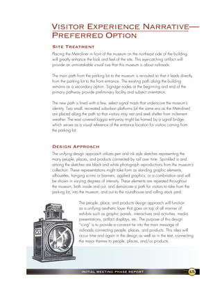 Visitor Experience Narrative—
Preferred Option
site treatment
Placing the Metroliner in front of the museum on the northeast side of the building
will greatly enhance the look and feel of the site. This eye-catching artifact will
provide an unmistakable visual cue that this museum is about railroads.

The main path from the parking lot to the museum is re-routed so that it leads directly
from the parking lot to the front entrance. The existing path along the building
remains as a secondary option. Signage nodes at the beginning and end of the
primary pathway provide preliminary facility and subject orientation.

The new path is lined with a few, select signal masts that underscore the museum’s
identity. Two small, recreated suburban platforms (of the same era as the Metroliner)
are placed along the path so that visitors may rest and seek shelter from inclement
weather. The east covered loggia entryway might be framed by a signal bridge,
which serves as a visual reference of the entrance location for visitors coming from
the parking lot.



design approach
The unifying design approach utilizes pen and ink style sketches representing the
many people, places, and products connected by rail over time. Sprinkled in and
among the sketches are black and white photograph reproductions from the museum’s
collection. These representations might take form as standing graphic elements,
silhouettes, hanging scrims or banners, applied graphics, or a combination and will
be shown in varying degrees of intensity. These elements are repeated throughout
the museum, both inside and out, and demarcate a path for visitors to take from the
parking lot, into the museum, and out to the roundhouse and rolling stock yard.

                The people, place, and products design approach will function
                as a unifying aesthetic layer that goes on top of all manner of
                exhibits such as graphic panels, interactives and activities, media
                presentations, artifact displays, etc. The purpose of this design
                “icing” is to provide a constant tie into the main message of
                railroads connecting people, places, and products. This idea will
                occur time and again in the design as well as in the text, connecting
                the major themes to people, places, and/or products.




                  InItIal MeetIng Phase RePoRt                                        15
 