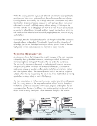 Within this unifying aesthetic layer, subtly different, yet distinctive color palettes for
 graphics could help visitors understand and discern locations of content relating
 to the big themes. Additionally, use of design ideas and conceits may help in this
 identification. Graphics of people engaged in work (perhaps drawn from period
 color-tinted postcards?) could help identify exhibits relating to Working on the
 Railroad, while the use of a baggage cart motif as a base structure could provide
 an identity for all exhibits on Railroads and their Impact. Identity of and within the
 five themes will be balanced with the overall people places and products unifying
 aesthetic layer.

 For example, How the Railroad Works can be told through the lens of the connection
 of people, places, and products. The railroad is the epitome of the intersection of
 technology (people and their ideas) spurring an industry, which is driven by the need
 to physically connect products (goods and materials) to places (markets).



 thematic organization
 An introductory film in the lobby provides a quick overview of the main messages,
 followed by displays that lead visitors into the rolling stock hall. Audio-visual
 elements are placed strategically throughout the hall and in the roundhouse.
 The sounds of a train station play subtly in the background in certain areas and
 with punctuating effect. The select use of Doppler-effect audio, which can be
 used across a range of speakers, will create the feel of an arriving train, motion,
 and other dynamic effects. The exterior of several railcars are used as projection
 surfaces where moving images bring the cars to life. These might include a moving
 wheel effect, a steam effect, or historic film footage.

 The main presentations of the five main themes are located around the rolling stock
 hall. Supporting portions of the story are located on exhibit “islands” throughout
 the hall and roundhouse associated with the cars, engines, and displays that are
 most appropriate. The use of a different color palette and/or icon for each theme
 allows visitors to easily identify and follow the themes throughout the museum.




16                          RaIlRoad MuseuM of PennsylvanIa
 