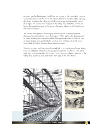 Activities specifically designed for children are located in the current kids’ area as
well as sprinkled in with the rest of the exhibits. Hands-on exhibits will be logically
distributed throughout the rolling stock hall to encourage involvement by visitors
of all ages. The second floor bridge over the rolling stock hall offers several rail
height displays that provide fun facts and information relating to what visitors can
see from the overlook.

The second floor gallery is for changing exhibits as well as semi-permanent
displays of special collection items that require HVAC. Options for displays might
include a more dynamic recreation of the Pennsylvania Railroad boardroom and
an open storage area specifically for sensitive items perhaps with touch screen
smart labels that allow visitors to learn about the objects.

Visitors can take a path from the rolling stock hall to access the roundhouse, where
there are additional interpretive displays pertaining to the five themes. The rolling
stock yard includes waysides that convey basic information about a selection of the
rolling stock located outside and relates them back to the main themes.




                  InItIal MeetIng Phase RePoRt                                            17
 