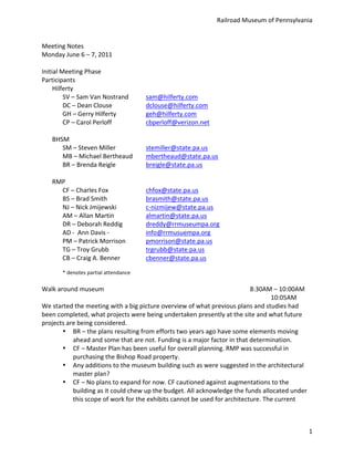 Railroad	
  Museum	
  of	
  Pennsylvania	
  


Meeting	
  Notes	
  
Monday	
  June	
  6	
  –	
  7,	
  2011	
  
	
  
Initial	
  Meeting	
  Phase	
  	
  
Participants	
  
     Hilferty	
  
            SV	
  –	
  Sam	
  Van	
  Nostrand	
                 sam@hilferty.com	
  
            DC	
  –	
  Dean	
  Clouse	
                  	
     dclouse@hilferty.com
            GH	
  –	
  Gerry	
  Hilferty	
   	
                 geh@hilferty.com	
  
            CP	
  –	
  Carol	
  Perloff	
                	
     cbperloff@verizon.net	
  
     	
  
     BHSM	
  
            SM	
  –	
  Steven	
  Miller	
   	
                  stemiller@state.pa.us	
  
            MB	
  –	
  Michael	
  Bertheaud	
                   mbertheaud@state.pa.us	
  
            BR	
  –	
  Brenda	
  Reigle	
   	
                  breigle@state.pa.us	
  
	
  
     RMP	
  
            CF	
  –	
  Charles	
  Fox	
                  	
     chfox@state.pa.us	
  
            BS	
  –	
  Brad	
  Smith	
                   	
     brasmith@state.pa.us	
  
            NJ	
  –	
  Nick	
  Jmijewski	
   	
                 c-­‐nizmijew@state.pa.us	
  
            AM	
  –	
  Allan	
  Martin	
   	
                   almartin@state.pa.us	
  
            DR	
  –	
  Deborah	
  Reddig	
   	
                 dreddy@rrmuseumpa.org	
  
            AD	
  -­‐	
  	
  Ann	
  Davis	
  -­‐	
  	
   	
     info@rrmusuempa.org	
  
            PM	
  –	
  Patrick	
  Morrison	
                    pmorrison@state.pa.us	
  
            TG	
  –	
  Troy	
  Grubb	
                   	
     trgrubb@state.pa.us	
  
            CB	
  –	
  Craig	
  A.	
  Benner	
   	
             cbenner@state.pa.us	
  
	
  
             *	
  denotes	
  partial	
  attendance	
  
	
  
Walk	
  around	
  museum	
  	
               	
           	
          	
        	
         	
           	
           8:30AM	
  –	
  10:00AM	
  
	
        	
         	
         	
           	
           	
          	
        	
         	
           	
           	
    10:05AM	
  
We	
  started	
  the	
  meeting	
  with	
  a	
  big	
  picture	
  overview	
  of	
  what	
  previous	
  plans	
  and	
  studies	
  had	
  
been	
  completed,	
  what	
  projects	
  were	
  being	
  undertaken	
  presently	
  at	
  the	
  site	
  and	
  what	
  future	
  
projects	
  are	
  being	
  considered.	
  	
  
          • BR	
  –	
  the	
  plans	
  resulting	
  from	
  efforts	
  two	
  years	
  ago	
  have	
  some	
  elements	
  moving	
  
               ahead	
  and	
  some	
  that	
  are	
  not.	
  Funding	
  is	
  a	
  major	
  factor	
  in	
  that	
  determination.	
  
          • CF	
  –	
  Master	
  Plan	
  has	
  been	
  useful	
  for	
  overall	
  planning.	
  RMP	
  was	
  successful	
  in	
  
               purchasing	
  the	
  Bishop	
  Road	
  property.	
  
          • Any	
  additions	
  to	
  the	
  museum	
  building	
  such	
  as	
  were	
  suggested	
  in	
  the	
  architectural	
  
               master	
  plan?	
  
          • CF	
  –	
  No	
  plans	
  to	
  expand	
  for	
  now.	
  CF	
  cautioned	
  against	
  augmentations	
  to	
  the	
  
               building	
  as	
  it	
  could	
  chew	
  up	
  the	
  budget.	
  All	
  acknowledge	
  the	
  funds	
  allocated	
  under	
  
               this	
  scope	
  of	
  work	
  for	
  the	
  exhibits	
  cannot	
  be	
  used	
  for	
  architecture.	
  The	
  current	
  



                                                                                                                                                  1
 