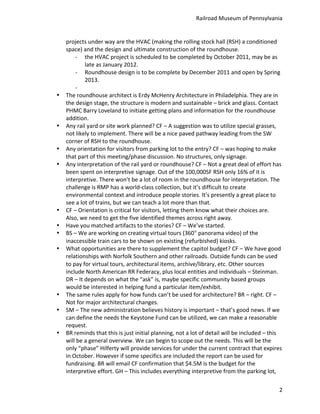 Railroad	
  Museum	
  of	
  Pennsylvania	
  


    projects	
  under	
  way	
  are	
  the	
  HVAC	
  (making	
  the	
  rolling	
  stock	
  hall	
  (RSH)	
  a	
  conditioned	
  
    space)	
  and	
  the	
  design	
  and	
  ultimate	
  construction	
  of	
  the	
  roundhouse.	
  
           -­‐ the	
  HVAC	
  project	
  is	
  scheduled	
  to	
  be	
  completed	
  by	
  October	
  2011,	
  may	
  be	
  as	
  
                     late	
  as	
  January	
  2012.	
  
           -­‐ Roundhouse	
  design	
  is	
  to	
  be	
  complete	
  by	
  December	
  2011	
  and	
  open	
  by	
  Spring	
  
                     2013.	
  
           -­‐ 	
  
•   The	
  roundhouse	
  architect	
  is	
  Erdy	
  McHenry	
  Architecture	
  in	
  Philadelphia.	
  They	
  are	
  in	
  
    the	
  design	
  stage,	
  the	
  structure	
  is	
  modern	
  and	
  sustainable	
  –	
  brick	
  and	
  glass.	
  Contact	
  
    PHMC	
  Barry	
  Loveland	
  to	
  initiate	
  getting	
  plans	
  and	
  information	
  for	
  the	
  roundhouse	
  
    addition.	
  
•   Any	
  rail	
  yard	
  or	
  site	
  work	
  planned?	
  CF	
  –	
  A	
  suggestion	
  was	
  to	
  utilize	
  special	
  grasses,	
  
    not	
  likely	
  to	
  implement.	
  There	
  will	
  be	
  a	
  nice	
  paved	
  pathway	
  leading	
  from	
  the	
  SW	
  
    corner	
  of	
  RSH	
  to	
  the	
  roundhouse.	
  
•   Any	
  orientation	
  for	
  visitors	
  from	
  parking	
  lot	
  to	
  the	
  entry?	
  CF	
  –	
  was	
  hoping	
  to	
  make	
  
    that	
  part	
  of	
  this	
  meeting/phase	
  discussion.	
  No	
  structures,	
  only	
  signage.	
  
•   Any	
  interpretation	
  of	
  the	
  rail	
  yard	
  or	
  roundhouse?	
  CF	
  –	
  Not	
  a	
  great	
  deal	
  of	
  effort	
  has	
  
    been	
  spent	
  on	
  interpretive	
  signage.	
  Out	
  of	
  the	
  100,000SF	
  RSH	
  only	
  16%	
  of	
  it	
  is	
  
    interpretive.	
  There	
  won’t	
  be	
  a	
  lot	
  of	
  room	
  in	
  the	
  roundhouse	
  for	
  interpretation.	
  The	
  
    challenge	
  is	
  RMP	
  has	
  a	
  world-­‐class	
  collection,	
  but	
  it’s	
  difficult	
  to	
  create	
  
    environmental	
  context	
  and	
  introduce	
  people	
  stories.	
  It’s	
  presently	
  a	
  great	
  place	
  to	
  
    see	
  a	
  lot	
  of	
  trains,	
  but	
  we	
  can	
  teach	
  a	
  lot	
  more	
  than	
  that.	
  
•   CF	
  –	
  Orientation	
  is	
  critical	
  for	
  visitors,	
  letting	
  them	
  know	
  what	
  their	
  choices	
  are.	
  
    Also,	
  we	
  need	
  to	
  get	
  the	
  five	
  identified	
  themes	
  across	
  right	
  away.	
  
•   Have	
  you	
  matched	
  artifacts	
  to	
  the	
  stories?	
  CF	
  –	
  We’ve	
  started.	
  
•   BS	
  –	
  We	
  are	
  working	
  on	
  creating	
  virtual	
  tours	
  (360°	
  panorama	
  video)	
  of	
  the	
  
    inaccessible	
  train	
  cars	
  to	
  be	
  shown	
  on	
  existing	
  (refurbished)	
  kiosks.	
  
•   What	
  opportunities	
  are	
  there	
  to	
  supplement	
  the	
  capitol	
  budget?	
  CF	
  –	
  We	
  have	
  good	
  
    relationships	
  with	
  Norfolk	
  Southern	
  and	
  other	
  railroads.	
  Outside	
  funds	
  can	
  be	
  used	
  
    to	
  pay	
  for	
  virtual	
  tours,	
  architectural	
  items,	
  archive/library,	
  etc.	
  Other	
  sources	
  
    include	
  North	
  American	
  RR	
  Federacy,	
  plus	
  local	
  entities	
  and	
  individuals	
  –	
  Steinman.	
  
    DR	
  –	
  It	
  depends	
  on	
  what	
  the	
  “ask”	
  is,	
  maybe	
  specific	
  community	
  based	
  groups	
  
    would	
  be	
  interested	
  in	
  helping	
  fund	
  a	
  particular	
  item/exhibit.	
  
•   The	
  same	
  rules	
  apply	
  for	
  how	
  funds	
  can’t	
  be	
  used	
  for	
  architecture?	
  BR	
  –	
  right.	
  CF	
  –	
  
    Not	
  for	
  major	
  architectural	
  changes.	
  
•   SM	
  –	
  The	
  new	
  administration	
  believes	
  history	
  is	
  important	
  –	
  that’s	
  good	
  news.	
  If	
  we	
  
    can	
  define	
  the	
  needs	
  the	
  Keystone	
  Fund	
  can	
  be	
  utilized,	
  we	
  can	
  make	
  a	
  reasonable	
  
    request.	
  
•   BR	
  reminds	
  that	
  this	
  is	
  just	
  initial	
  planning,	
  not	
  a	
  lot	
  of	
  detail	
  will	
  be	
  included	
  –	
  this	
  
    will	
  be	
  a	
  general	
  overview.	
  We	
  can	
  begin	
  to	
  scope	
  out	
  the	
  needs.	
  This	
  will	
  be	
  the	
  
    only	
  “phase”	
  Hilferty	
  will	
  provide	
  services	
  for	
  under	
  the	
  current	
  contract	
  that	
  expires	
  
    in	
  October.	
  However	
  if	
  some	
  specifics	
  are	
  included	
  the	
  report	
  can	
  be	
  used	
  for	
  
    fundraising.	
  BR	
  will	
  email	
  CF	
  confirmation	
  that	
  $4.5M	
  is	
  the	
  budget	
  for	
  the	
  
    interpretive	
  effort.	
  GH	
  –	
  This	
  includes	
  everything	
  interpretive	
  from	
  the	
  parking	
  lot,	
  

                                                                                                                                                  2
 