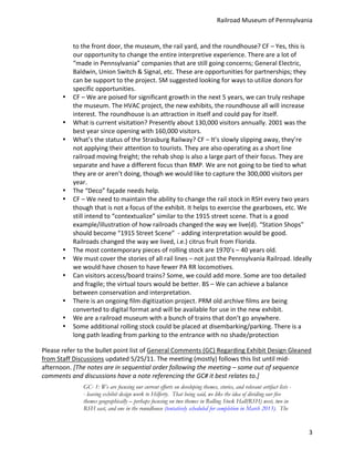 Railroad	
  Museum	
  of	
  Pennsylvania	
  


                to	
  the	
  front	
  door,	
  the	
  museum,	
  the	
  rail	
  yard,	
  and	
  the	
  roundhouse?	
  CF	
  –	
  Yes,	
  this	
  is	
  
                our	
  opportunity	
  to	
  change	
  the	
  entire	
  interpretive	
  experience.	
  There	
  are	
  a	
  lot	
  of	
  
                “made	
  in	
  Pennsylvania”	
  companies	
  that	
  are	
  still	
  going	
  concerns;	
  General	
  Electric,	
  
                Baldwin,	
  Union	
  Switch	
  &	
  Signal,	
  etc.	
  These	
  are	
  opportunities	
  for	
  partnerships;	
  they	
  
                can	
  be	
  support	
  to	
  the	
  project.	
  SM	
  suggested	
  looking	
  for	
  ways	
  to	
  utilize	
  donors	
  for	
  
                specific	
  opportunities.	
  
          •     CF	
  –	
  We	
  are	
  poised	
  for	
  significant	
  growth	
  in	
  the	
  next	
  5	
  years,	
  we	
  can	
  truly	
  reshape	
  
                the	
  museum.	
  The	
  HVAC	
  project,	
  the	
  new	
  exhibits,	
  the	
  roundhouse	
  all	
  will	
  increase	
  
                interest.	
  The	
  roundhouse	
  is	
  an	
  attraction	
  in	
  itself	
  and	
  could	
  pay	
  for	
  itself.	
  
          •     What	
  is	
  current	
  visitation?	
  Presently	
  about	
  130,000	
  visitors	
  annually.	
  2001	
  was	
  the	
  
                best	
  year	
  since	
  opening	
  with	
  160,000	
  visitors.	
  
          •     What’s	
  the	
  status	
  of	
  the	
  Strasburg	
  Railway?	
  CF	
  –	
  It’s	
  slowly	
  slipping	
  away,	
  they’re	
  
                not	
  applying	
  their	
  attention	
  to	
  tourists.	
  They	
  are	
  also	
  operating	
  as	
  a	
  short	
  line	
  
                railroad	
  moving	
  freight;	
  the	
  rehab	
  shop	
  is	
  also	
  a	
  large	
  part	
  of	
  their	
  focus.	
  They	
  are	
  
                separate	
  and	
  have	
  a	
  different	
  focus	
  than	
  RMP.	
  We	
  are	
  not	
  going	
  to	
  be	
  tied	
  to	
  what	
  
                they	
  are	
  or	
  aren’t	
  doing,	
  though	
  we	
  would	
  like	
  to	
  capture	
  the	
  300,000	
  visitors	
  per	
  
                year.	
  
          •     The	
  “Deco”	
  façade	
  needs	
  help.	
  
          •     CF	
  –	
  We	
  need	
  to	
  maintain	
  the	
  ability	
  to	
  change	
  the	
  rail	
  stock	
  in	
  RSH	
  every	
  two	
  years	
  
                though	
  that	
  is	
  not	
  a	
  focus	
  of	
  the	
  exhibit.	
  It	
  helps	
  to	
  exercise	
  the	
  gearboxes,	
  etc.	
  We	
  
                still	
  intend	
  to	
  “contextualize”	
  similar	
  to	
  the	
  1915	
  street	
  scene.	
  That	
  is	
  a	
  good	
  
                example/illustration	
  of	
  how	
  railroads	
  changed	
  the	
  way	
  we	
  live(d).	
  “Station	
  Shops”	
  
                should	
  become	
  “1915	
  Street	
  Scene”	
  	
  -­‐	
  adding	
  interpretation	
  would	
  be	
  good.	
  
                Railroads	
  changed	
  the	
  way	
  we	
  lived,	
  i.e.)	
  citrus	
  fruit	
  from	
  Florida.	
  
          •     The	
  most	
  contemporary	
  pieces	
  of	
  rolling	
  stock	
  are	
  1970’s	
  –	
  40	
  years	
  old.	
  
          •     We	
  must	
  cover	
  the	
  stories	
  of	
  all	
  rail	
  lines	
  –	
  not	
  just	
  the	
  Pennsylvania	
  Railroad.	
  Ideally	
  
                we	
  would	
  have	
  chosen	
  to	
  have	
  fewer	
  PA	
  RR	
  locomotives.	
  
          •     Can	
  visitors	
  access/board	
  trains?	
  Some,	
  we	
  could	
  add	
  more.	
  Some	
  are	
  too	
  detailed	
  
                and	
  fragile;	
  the	
  virtual	
  tours	
  would	
  be	
  better.	
  BS	
  –	
  We	
  can	
  achieve	
  a	
  balance	
  
                between	
  conservation	
  and	
  interpretation.	
  	
  
          •     There	
  is	
  an	
  ongoing	
  film	
  digitization	
  project.	
  PRM	
  old	
  archive	
  films	
  are	
  being	
  
                converted	
  to	
  digital	
  format	
  and	
  will	
  be	
  available	
  for	
  use	
  in	
  the	
  new	
  exhibit.	
  
          •     We	
  are	
  a	
  railroad	
  museum	
  with	
  a	
  bunch	
  of	
  trains	
  that	
  don’t	
  go	
  anywhere.	
  
          •     Some	
  additional	
  rolling	
  stock	
  could	
  be	
  placed	
  at	
  disembarking/parking.	
  There	
  is	
  a	
  
                long	
  path	
  leading	
  from	
  parking	
  to	
  the	
  entrance	
  with	
  no	
  shade/protection	
  

Please	
  refer	
  to	
  the	
  bullet	
  point	
  list	
  of	
  General	
  Comments	
  (GC)	
  Regarding	
  Exhibit	
  Design	
  Gleaned	
  
from	
  Staff	
  Discussions	
  updated	
  5/25/11.	
  The	
  meeting	
  (mostly)	
  follows	
  this	
  list	
  until	
  mid-­‐
afternoon.	
  [The	
  notes	
  are	
  in	
  sequential	
  order	
  following	
  the	
  meeting	
  –	
  some	
  out	
  of	
  sequence	
  
comments	
  and	
  discussions	
  have	
  a	
  note	
  referencing	
  the	
  GC#	
  it	
  best	
  relates	
  to.]	
  
                      GC- 1: We are focusing our current efforts on developing themes, stories, and relevant artifact lists -
                      - leaving exhibit design work to Hilferty. That being said, we like the idea of dividing our five
                      themes geographically – perhaps focusing on two themes in Rolling Stock Hall(RSH) west, two in
                      RSH east, and one in the roundhouse (tentatively scheduled for completion in March 2013). The


                                                                                                                                                        3
 