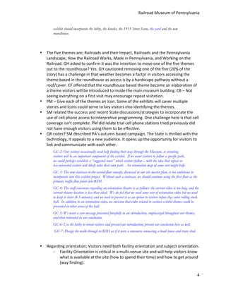 Railroad	
  Museum	
  of	
  Pennsylvania	
  


                exhibit should incorporate the lobby, the kiosks, the 1915 Street Scene, the yard and the new
                roundhouse.

	
  

       •   The	
  five	
  themes	
  are;	
  Railroads	
  and	
  their	
  Impact,	
  Railroads	
  and	
  the	
  Pennsylvania	
  
           Landscape,	
  How	
  the	
  Railroad	
  Works,	
  Made	
  in	
  Pennsylvania,	
  and	
  Working	
  on	
  the	
  
           Railroad.	
  GH	
  asked	
  to	
  confirm	
  it	
  was	
  the	
  intention	
  to	
  move	
  one	
  of	
  the	
  five	
  themes	
  
           out	
  to	
  the	
  roundhouse?	
  Yes.	
  GH	
  cautioned	
  removing	
  one	
  of	
  the	
  five	
  (20%	
  of	
  the	
  
           story)	
  has	
  a	
  challenge	
  in	
  that	
  weather	
  becomes	
  a	
  factor	
  in	
  visitors	
  accessing	
  the	
  
           theme	
  based	
  in	
  the	
  roundhouse	
  as	
  access	
  is	
  by	
  a	
  hardscape	
  pathway	
  without	
  a	
  
           roof/cover.	
  CF	
  offered	
  that	
  the	
  roundhouse	
  based	
  theme	
  become	
  an	
  elaboration	
  of	
  
           a	
  theme	
  visitors	
  will	
  be	
  introduced	
  to	
  inside	
  the	
  main	
  museum	
  building.	
  CB	
  –	
  Not	
  
           seeing	
  everything	
  on	
  a	
  first	
  visit	
  may	
  encourage	
  repeat	
  visitation.	
  
       •   PM	
  –	
  Give	
  each	
  of	
  the	
  themes	
  an	
  icon.	
  Some	
  of	
  the	
  exhibits	
  will	
  cover	
  multiple	
  
           stories	
  and	
  icons	
  could	
  serve	
  to	
  key	
  visitors	
  into	
  identifying	
  the	
  themes.	
  
       •   SM	
  related	
  the	
  success	
  and	
  recent	
  State	
  discussions/strategies	
  to	
  incorporate	
  the	
  
           use	
  of	
  cell	
  phone	
  access	
  to	
  interpretive	
  programming.	
  One	
  challenge	
  here	
  is	
  that	
  cell	
  
           coverage	
  isn’t	
  complete.	
  PM	
  did	
  relate	
  trial	
  cell	
  phone	
  stations	
  tried	
  previously	
  did	
  
           not	
  have	
  enough	
  visitors	
  using	
  them	
  to	
  be	
  effective.	
  
       •   QR	
  codes?	
  SM	
  described	
  PA’s	
  autumn	
  based	
  campaign.	
  The	
  State	
  is	
  thrilled	
  with	
  the	
  
           technology,	
  it	
  appeals	
  to	
  a	
  new	
  audience.	
  It	
  opens	
  up	
  the	
  opportunity	
  for	
  visitors	
  to	
  
           link	
  and	
  communicate	
  with	
  each	
  other.	
  
                GC-2: Our visitors occasionally need help finding their way through the Museum, so orienting
                visitors will be an important component of the exhibit. If we want visitors to follow a specific path,
                we could perhaps establish a “suggested route” which visitors follow – with the idea that repeat or
                less-interested visitors will likely take their own path. An orientation map of some sort might help.
                GC-3: The new-staircase-to-the-second-floor concept, discussed in our site master plan, is too ambitious to
                incorporate into this exhibit project. Without such a staircase, we should continue using the first floor as the
                primary traffic flow point into RSH.
                GC-4: The staff consensus regarding an orientation theatre is as follows: the current video is too long, and the
                current theater location is less than ideal. We do feel that we need some sort of orientation video but we need
                to keep it short (4-5 minutes) and we need to present it as an option to visitors before they enter rolling stock
                hall. In addition to an orientation video, we envision that video related to various exhibit themes could be
                presented in other areas of the hall.
                GC-5: We want a core message presented forcefully in an introduction, emphasized throughout our themes,
                and then reiterated in our conclusion.
                GC-6: Use the lobby to orient visitors and present our introduction; present our conclusion here as well.
                       GC-7: Design the walk-through to RSH as if it were a concourse connecting a head house and train shed.
                	
  
       •   Regarding	
  orientation;	
  Visitors	
  need	
  both	
  facility	
  orientation	
  and	
  subject	
  orientation.	
  
              - Facility	
  Orientation	
  is	
  critical	
  in	
  a	
  multi-­‐venue	
  site	
  and	
  will	
  help	
  visitors	
  know	
  
                  what	
  is	
  available	
  at	
  the	
  site	
  (how	
  to	
  spend	
  their	
  time)	
  and	
  how	
  to	
  get	
  around	
  
                  (way	
  finding).	
  

                                                                                                                                             4
 