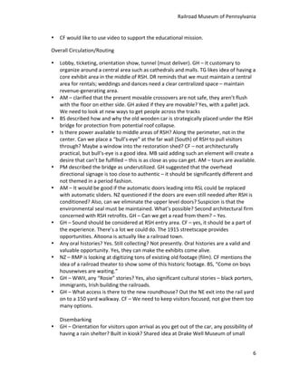 Railroad	
  Museum	
  of	
  Pennsylvania	
  


•   CF	
  would	
  like	
  to	
  use	
  video	
  to	
  support	
  the	
  educational	
  mission.	
  

Overall	
  Circulation/Routing	
  

•   Lobby,	
  ticketing,	
  orientation	
  show,	
  tunnel	
  (must	
  deliver).	
  GH	
  –	
  It	
  customary	
  to	
  
    organize	
  around	
  a	
  central	
  area	
  such	
  as	
  cathedrals	
  and	
  malls.	
  TG	
  likes	
  idea	
  of	
  having	
  a	
  
    core	
  exhibit	
  area	
  in	
  the	
  middle	
  of	
  RSH.	
  DR	
  reminds	
  that	
  we	
  must	
  maintain	
  a	
  central	
  
    area	
  for	
  rentals;	
  weddings	
  and	
  dances	
  need	
  a	
  clear	
  centralized	
  space	
  –	
  maintain	
  
    revenue-­‐generating	
  area.	
  
•   AM	
  –	
  clarified	
  that	
  the	
  present	
  movable	
  crossovers	
  are	
  not	
  safe,	
  they	
  aren’t	
  flush	
  
    with	
  the	
  floor	
  on	
  either	
  side.	
  GH	
  asked	
  if	
  they	
  are	
  movable?	
  Yes,	
  with	
  a	
  pallet	
  jack.	
  
    We	
  need	
  to	
  look	
  at	
  new	
  ways	
  to	
  get	
  people	
  across	
  the	
  tracks	
  
•   BS	
  described	
  how	
  and	
  why	
  the	
  old	
  wooden	
  car	
  is	
  strategically	
  placed	
  under	
  the	
  RSH	
  
    bridge	
  for	
  protection	
  from	
  potential	
  roof	
  collapse.	
  
•   Is	
  there	
  power	
  available	
  to	
  middle	
  areas	
  of	
  RSH?	
  Along	
  the	
  perimeter,	
  not	
  in	
  the	
  
    center.	
  Can	
  we	
  place	
  a	
  “bull’s-­‐eye”	
  at	
  the	
  far	
  wall	
  (South)	
  of	
  RSH	
  to	
  pull	
  visitors	
  
    through?	
  Maybe	
  a	
  window	
  into	
  the	
  restoration	
  shed?	
  CF	
  –	
  not	
  architecturally	
  
    practical,	
  but	
  bull’s-­‐eye	
  is	
  a	
  good	
  idea.	
  MB	
  said	
  adding	
  such	
  an	
  element	
  will	
  create	
  a	
  
    desire	
  that	
  can’t	
  be	
  fulfilled	
  –	
  this	
  is	
  as	
  close	
  as	
  you	
  can	
  get.	
  AM	
  –	
  tours	
  are	
  available.	
  
•   PM	
  described	
  the	
  bridge	
  as	
  underutilized.	
  GH	
  suggested	
  that	
  the	
  overhead	
  
    directional	
  signage	
  is	
  too	
  close	
  to	
  authentic	
  –	
  it	
  should	
  be	
  significantly	
  different	
  and	
  
    not	
  themed	
  in	
  a	
  period	
  fashion.	
  
•   AM	
  –	
  It	
  would	
  be	
  good	
  if	
  the	
  automatic	
  doors	
  leading	
  into	
  RSL	
  could	
  be	
  replaced	
  
    with	
  automatic	
  sliders.	
  NZ	
  questioned	
  if	
  the	
  doors	
  are	
  even	
  still	
  needed	
  after	
  RSH	
  is	
  
    conditioned?	
  Also,	
  can	
  we	
  eliminate	
  the	
  upper	
  level	
  doors?	
  Suspicion	
  is	
  that	
  the	
  
    environmental	
  seal	
  must	
  be	
  maintained.	
  What’s	
  possible?	
  Second	
  architectural	
  firm	
  
    concerned	
  with	
  RSH	
  retrofits.	
  GH	
  –	
  Can	
  we	
  get	
  a	
  read	
  from	
  them?	
  –	
  Yes.	
  
•   GH	
  –	
  Sound	
  should	
  be	
  considered	
  at	
  RSH	
  entry	
  area.	
  CF	
  –	
  yes,	
  it	
  should	
  be	
  a	
  part	
  of	
  
    the	
  experience.	
  There’s	
  a	
  lot	
  we	
  could	
  do.	
  The	
  1915	
  streetscape	
  provides	
  
    opportunities.	
  Altoona	
  is	
  actually	
  like	
  a	
  railroad	
  town.	
  
•   Any	
  oral	
  histories?	
  Yes.	
  Still	
  collecting?	
  Not	
  presently.	
  Oral	
  histories	
  are	
  a	
  valid	
  and	
  
    valuable	
  opportunity.	
  Yes,	
  they	
  can	
  make	
  the	
  exhibits	
  come	
  alive.	
  
•   NZ	
  –	
  RMP	
  is	
  looking	
  at	
  digitizing	
  tons	
  of	
  existing	
  old	
  footage	
  (film).	
  CF	
  mentions	
  the	
  
    idea	
  of	
  a	
  railroad	
  theater	
  to	
  show	
  some	
  of	
  this	
  historic	
  footage.	
  BS,	
  “Come	
  on	
  boys	
  
    housewives	
  are	
  waiting.”	
  
•   GH	
  –	
  WWII,	
  any	
  “Rosie”	
  stories?	
  Yes,	
  also	
  significant	
  cultural	
  stories	
  –	
  black	
  porters,	
  
    immigrants,	
  Irish	
  building	
  the	
  railroads.	
  
•   GH	
  –	
  What	
  access	
  is	
  there	
  to	
  the	
  new	
  roundhouse?	
  Out	
  the	
  NE	
  exit	
  into	
  the	
  rail	
  yard	
  
    on	
  to	
  a	
  150	
  yard	
  walkway.	
  CF	
  –	
  We	
  need	
  to	
  keep	
  visitors	
  focused,	
  not	
  give	
  them	
  too	
  
    many	
  options.	
  
    	
  
    Disembarking	
  
•   GH	
  –	
  Orientation	
  for	
  visitors	
  upon	
  arrival	
  as	
  you	
  get	
  out	
  of	
  the	
  car,	
  any	
  possibility	
  of	
  
    having	
  a	
  rain	
  shelter?	
  Built	
  in	
  kiosk?	
  Shared	
  idea	
  at	
  Drake	
  Well	
  Museum	
  of	
  small	
  


                                                                                                                                                      6
 