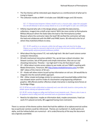 Railroad	
  Museum	
  of	
  Pennsylvania	
  


           •     The	
  five	
  themes	
  will	
  be	
  reiterated	
  upon	
  departure	
  as	
  a	
  reinforcement	
  of	
  what	
  we’re	
  
                 trying	
  to	
  impart.	
  
           •     The	
  collection	
  resides	
  at	
  RMP:	
  it	
  includes	
  over	
  500,000	
  images	
  and	
  150	
  movies.	
  


                       GC- 17: Materials from Interpretive Solutions should be used as a basis for scripts, artifact lists and graphic
                       lists, but will ultimately be only one of many elements we use as we work together to craft a new exhibits plan.
           •     Hilferty	
  inquired	
  who	
  will,	
  in	
  the	
  design	
  phases,	
  assemble	
  the	
  data	
  (stories,	
  
                 collections,	
  images)	
  into	
  a	
  draft	
  script	
  matrix?	
  Will	
  it	
  be	
  more	
  similar	
  to	
  Pennsylvania	
  
                 Military	
  Museum	
  where	
  the	
  State	
  takes	
  the	
  lead	
  or	
  like	
  Pennsylvania	
  Lumber	
  
                 Museum	
  where	
  the	
  contractor	
  takes	
  the	
  lead?	
  BR	
  clarified	
  the	
  contractor	
  will	
  take	
  
                 the	
  lead	
  and	
  collaborate	
  with	
  the	
  RMP	
  and	
  PHMC	
  teams.	
  BS	
  referred	
  to	
  the	
  list	
  of	
  
                 where	
  they	
  matched	
  artifacts	
  to	
  story.	
  
           •     	
  
                       GC- 18: We would love to see interactive exhibits that will engage visitors who learn best by doing.
                       However, we are much less interested in high-tech due to the fact that tech-based exhibitry could become get
                       outdated quickly and present potential maintenance problems.
           •     What	
  about	
  the	
  big	
  screens?	
  CF,	
  not	
  really	
  high	
  tech.	
  We	
  don’t	
  want	
  science	
  center	
  
                 computer	
  interactives.	
  
           •     OK	
  with	
  mechanical	
  interactive	
  exhibits?	
  Yes,	
  we	
  do	
  have	
  a	
  diesel	
  simulator.	
  See	
  
                 Stewart	
  Junction,	
  lots	
  of	
  lift	
  panels	
  and	
  simple	
  interactives.	
  Also	
  see	
  our	
  coal	
  
                 shoveling	
  interactive.	
  Thresher	
  –	
  too	
  high	
  tech?	
  it	
  has	
  AV	
  that	
  doesn’t	
  work.	
  
           •     CP	
  –	
  What	
  about	
  remote	
  access	
  videos	
  to	
  see	
  inside	
  rail	
  cars?	
  RMP	
  is	
  working	
  with	
  
                 Media	
  Dimensions,	
  Timonium,	
  MD	
  http://www.mediadimensions.com/	
  to	
  make	
  
                 360°	
  videos	
  of	
  the	
  interior	
  of	
  50	
  cars.	
  
           •     CF	
  –	
  Kiosks	
  will	
  allow	
  visitors	
  to	
  pull	
  up	
  key	
  information	
  on	
  rail	
  cars.	
  GH	
  would	
  like	
  to	
  
                 integrate	
  into	
  the	
  overall	
  exhibit	
  approach.	
  
           •     PM	
  –	
  Other	
  simple	
  technology	
  similar	
  to	
  a	
  previous	
  wall	
  mounted	
  lobby	
  exhibit	
  that	
  
                 was	
  showed	
  steam	
  and	
  fire	
  inside	
  of	
  a	
  locomotive	
  using	
  bypassing	
  cellophane	
  
                 graphics.	
  MB	
  offered	
  another	
  effective	
  simple	
  interactive	
  is	
  stacking	
  stone	
  fences	
  at	
  
                 Sturbridge	
  Village.	
  
               GC-19: While not exactly exhibit-related, we desperately need a new ticket desk, located in a better position, that
               includes separate ticketing and information stations.
               GC-20: We envision changing our rolling stock hall layout to meet interpretive needs. However, when it comes to
               the equipment stored in rolling stock hall, conservation needs are of paramount importance.	
  
           •     Need	
  to	
  list	
  objectives:	
  maybe	
  an	
  information	
  desk,	
  maybe	
  concessions.	
  Food	
  can	
  
                 work	
  if	
  it’s	
  placed	
  correctly.	
  BR	
  suggested	
  having	
  more	
  restrooms.	
  
	
  
There	
  is	
  a	
  version	
  of	
  the	
  theme	
  outline	
  sheet	
  that	
  had	
  the	
  addition	
  of	
  an	
  alphanumerical	
  outline	
  
key	
  so	
  particular	
  sections	
  could	
  be	
  referenced	
  .	
  Themes	
  are	
  numbered	
  1-­‐5,	
  bullet	
  points	
  are	
  
alpha,	
  and	
  the	
  hollow	
  bullets	
  are	
  numerical	
  –	
  all	
  in	
  order/hierarchy	
  of	
  the	
  way	
  the	
  document	
  
was	
  originally	
  assembled.	
  


                                                                                                                                                              8
 