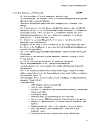 Railroad	
  Museum	
  of	
  Pennsylvania	
  


Theme	
  One:	
  Railroads	
  and	
  Their	
  Impact	
                  	
           	
           	
           	
           	
           2:15PM	
  
          •    CF	
  –	
  this	
  is	
  the	
  heart	
  of	
  the	
  entire	
  operation,	
  a	
  massive	
  topic.	
  
          •    TG	
  –	
  Encompasses	
  a	
  lot.	
  	
  Platform	
  1	
  lends	
  itself	
  to	
  this	
  with	
  the	
  photo	
  studio,	
  general	
  
               store,	
  hotel	
  bar,	
  and	
  worker’s	
  house.	
  
          •    Want	
  to	
  turn	
  the	
  present	
  AV	
  room	
  back	
  into	
  a	
  baggage	
  room	
  –	
  intended	
  to	
  be	
  
               storage.	
  
          •    BR	
  –	
  If	
  street	
  scene	
  is	
  1915	
  how	
  do	
  you	
  intend	
  to	
  show	
  earlier	
  or	
  later	
  periods?	
  CF	
  -­‐	
  	
  
               we	
  use	
  this	
  because	
  1915	
  is	
  close	
  to	
  the	
  apex	
  of	
  steam	
  technology.	
  PM	
  –	
  The	
  exhibit	
  
               introduction	
  is	
  1915	
  and	
  we	
  can	
  use	
  icons	
  to	
  tie	
  other	
  eras	
  into	
  the	
  intro	
  areas.	
  
          •    What	
  about	
  the	
  utilization	
  of	
  the	
  core	
  of	
  RSH	
  as	
  the	
  introduction	
  of	
  the	
  5	
  main	
  
               theme	
  areas?	
  CF	
  OK	
  with	
  core	
  area	
  as	
  base.	
  
          •    BS	
  –	
  the	
  story	
  has	
  to	
  expand	
  beyond	
  the	
  street	
  scene	
  to	
  include	
  the	
  industrial	
  
               revolution	
  –	
  see	
  England	
  as	
  well.	
  
          •    GH	
  agrees	
  that	
  the	
  street	
  of	
  shops	
  is	
  immersive,	
  but	
  not	
  conducive	
  to	
  entire	
  story.	
  
               BS	
  referred	
  to	
  the	
  fixed	
  facades	
  of	
  warehouses/industrial	
  buildings	
  along	
  South	
  wall,	
  
               near	
  the	
  SW	
  corner	
  of	
  RSH.	
  
          •    The	
  service	
  pit	
  offers	
  opportunity	
  for	
  interpretation	
  –	
  ties	
  into	
  theme	
  5	
  Working	
  on	
  
               the	
  Railroad.	
  
          •    In	
  section	
  I.B.1-­‐5	
  we	
  have	
  a	
  lot	
  of	
  stock	
  mentioned.	
  There	
  was	
  shipping	
  of	
  Sears’s	
  
               houses,	
  cars,	
  etc.	
  
          •    At	
  I.C.3	
  this	
  nice	
  passenger	
  equipment,	
  but	
  maybe	
  not	
  appropriate.	
  
          •    We	
  can	
  interpret	
  the	
  same	
  car	
  on	
  2	
  sides	
  with	
  different	
  stories.	
  
          •    Another	
  impact	
  was	
  the	
  communication	
  story	
  and	
  how	
  the	
  telegraph	
  impacted	
  
               doing	
  business.	
  
          •    GH	
  –	
  In	
  the	
  immersive	
  area	
  how	
  much	
  interpretation	
  do	
  you	
  accept?	
  It	
  should	
  be	
  
               subtle	
  enough	
  it	
  doesn’t	
  ruin	
  the	
  illusion,	
  but	
  not	
  so	
  it’s	
  missed.	
  Hidden	
  in	
  crates	
  and	
  
               barrels	
  with	
  lift	
  flaps	
  is	
  OK.	
  
          •    Cultural	
  Impact	
  –	
  Do	
  we	
  include	
  literature,	
  music,	
  loss	
  of	
  jobs,	
  and	
  pop	
  culture?	
  Yes,	
  
               plus	
  what’s	
  listed	
  in	
  I.F.1-­‐3.	
  
          •    American	
  Politics	
  	
  
                                    o 1916	
  threatened	
  strike,	
  Adamson	
  Act	
  
                                    o 1894	
  Ry.	
  Safety	
  Appliance	
  
                                    o Civil	
  War	
  –	
  1st	
  mobile	
  war	
  (see	
  new	
  document	
  collection),	
  Cumberland	
  
                                           Valley	
  Coach	
  1855	
  
                                    o Campaigning	
  by	
  rail	
  
                                    o Wild	
  Wild	
  West,	
  Thomas	
  Tank	
  Engine,	
  Boxcar	
  Children	
  
                                    o Current	
  events	
  –	
  B&O,	
  high	
  speed	
  rail,	
  cities	
  doing	
  their	
  own	
  systems	
  
                                    o Germans	
  in	
  1940’s	
  came	
  to	
  US	
  to	
  emulate	
  success	
  –	
  now	
  we’re	
  a	
  joke	
  
                                           to	
  them.	
  
                                    o Collapse	
  of	
  railroads	
  relates	
  to	
  the	
  collapse	
  of	
  current	
  car	
  industry.	
  
                                    o For	
  a	
  long	
  while	
  US	
  Government	
  wouldn’t	
  allow	
  lines	
  to	
  stop	
  
                                           passenger	
  service	
  
                                    o Some	
  areas	
  are	
  seeing	
  a	
  reversal	
  and	
  are	
  going	
  trails-­‐to-­‐rails	
  


                                                                                                                                                                 9
 