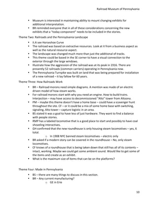 Railroad	
  Museum	
  of	
  Pennsylvania	
  


         •    Museum	
  is	
  interested	
  in	
  maintaining	
  ability	
  to	
  mount	
  changing	
  exhibits	
  for	
  
              additional	
  interpretation.	
  
         •    BR	
  reminded	
  everyone	
  that	
  in	
  all	
  of	
  these	
  considerations	
  concerning	
  the	
  new	
  
              exhibits	
  that	
  a	
  “today	
  component”	
  needs	
  to	
  be	
  included	
  in	
  the	
  stories.	
  
Theme	
  Two:	
  Railroads	
  and	
  the	
  Pennsylvania	
  Landscape	
  
         •    II.A	
  see	
  Horseshoe	
  Curve	
  
         •    The	
  railroad	
  was	
  based	
  on	
  extractive	
  resources.	
  Look	
  at	
  it	
  from	
  a	
  business	
  aspect	
  as	
  
              well	
  as	
  the	
  natural	
  resource	
  aspect.	
  
         •    The	
  landscape	
  was	
  changed	
  much	
  more	
  than	
  just	
  the	
  additional	
  of	
  tracks.	
  
         •    This	
  theme	
  could	
  be	
  based	
  in	
  the	
  SE	
  corner	
  to	
  have	
  a	
  visual	
  connection	
  to	
  the	
  
              exterior	
  through	
  the	
  large	
  windows.	
  
         •    Illustrate	
  how	
  the	
  aggression	
  of	
  the	
  railroad	
  was	
  at	
  its	
  peak	
  in	
  1916.	
  There	
  are	
  
              presently	
  52	
  railroads	
  (common	
  carriers)	
  operating	
  in	
  Pennsylvania	
  now.	
  
         •    The	
  Pennsylvania	
  Turnpike	
  was	
  built	
  on	
  land	
  that	
  was	
  being	
  prepared	
  for	
  installation	
  
              of	
  a	
  new	
  railroad	
  –	
  it	
  lay	
  fallow	
  for	
  60	
  years.	
  
Theme	
  Three:	
  How	
  Railroads	
  Work	
  
         •    BR	
  –	
  Railroad	
  morons	
  need	
  simple	
  diagrams.	
  A	
  mention	
  was	
  made	
  of	
  an	
  electric	
  
              driven	
  model	
  of	
  how	
  steam	
  works.	
  
         •    For	
  railroad	
  morons	
  start	
  with	
  why	
  you	
  need	
  an	
  engine.	
  How	
  to	
  build	
  trains.	
  
              Interjection	
  –	
  may	
  have	
  access	
  to	
  decommissioned	
  “Alto”	
  tower	
  from	
  Altoona.	
  
         •    PM	
  –	
  maybe	
  this	
  theme	
  doesn’t	
  have	
  a	
  home	
  base	
  –	
  could	
  have	
  a	
  scavenger	
  hunt	
  
              throughout	
  the	
  site.	
  CF	
  –	
  or	
  it	
  could	
  be	
  a	
  mix	
  of	
  some	
  home	
  base	
  with	
  switching,	
  
              signaling,	
  Alto	
  tower	
  –	
  capture	
  logistic	
  in	
  an	
  area.	
  
         •    BS	
  stated	
  it	
  was	
  a	
  goal	
  to	
  have	
  less	
  of	
  just	
  hardware.	
  They	
  want	
  to	
  find	
  a	
  balance	
  
              with	
  people	
  stories.	
  
         •    RMP	
  has	
  a	
  labeled	
  locomotive	
  that	
  is	
  a	
  good	
  place	
  to	
  start	
  and	
  possibly	
  to	
  have	
  coal	
  
              shoveling	
  interactives.	
  
         •    GH	
  confirmed	
  that	
  the	
  new	
  roundhouse	
  is	
  only	
  housing	
  steam	
  locomotives	
  –	
  yes,	
  6	
  
              total.	
  
                              o In	
  1908	
  NYC	
  banned	
  steam	
  locomotives	
  –	
  electric	
  only	
  
         •    BR	
  asked	
  if	
  a	
  modern	
  story	
  can	
  be	
  covered	
  in	
  the	
  roundhouse	
  –	
  No,	
  only	
  steam	
  
              locomotives.	
  
         •    CF	
  knows	
  of	
  a	
  roundhouse	
  that	
  is	
  being	
  taken	
  down	
  that	
  still	
  has	
  all	
  of	
  its	
  contents	
  –
              intact,	
  working.	
  Maybe	
  we	
  could	
  get	
  some	
  ambient	
  sound.	
  Would	
  like	
  to	
  get	
  some	
  of	
  
              the	
  items	
  and	
  create	
  as	
  an	
  exhibit.	
  
         •    What	
  is	
  the	
  maximum	
  size	
  of	
  items	
  that	
  can	
  be	
  on	
  the	
  platforms?	
  
	
  
Theme	
  Four:	
  Made	
  in	
  Pennsylvania	
  
         •    BS	
  –	
  there	
  are	
  many	
  things	
  to	
  discuss	
  in	
  this	
  section.	
  
         •    BR	
  –	
  Any	
  current	
  manufacturing?	
  
                                 o GE	
  in	
  Erie	
  


                                                                                                                                                  10
 