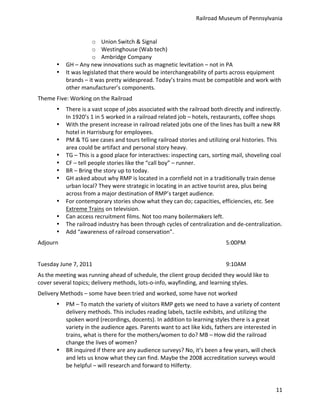 Railroad	
  Museum	
  of	
  Pennsylvania	
  


                                    o Union	
  Switch	
  &	
  Signal	
  
                                    o Westinghouse	
  (Wab	
  tech)	
  
                                    o Ambridge	
  Company	
  
            •     GH	
  –	
  Any	
  new	
  innovations	
  such	
  as	
  magnetic	
  levitation	
  –	
  not	
  in	
  PA	
  
            •     It	
  was	
  legislated	
  that	
  there	
  would	
  be	
  interchangeability	
  of	
  parts	
  across	
  equipment	
  
                  brands	
  –	
  it	
  was	
  pretty	
  widespread.	
  Today’s	
  trains	
  must	
  be	
  compatible	
  and	
  work	
  with	
  
                  other	
  manufacturer’s	
  components.	
  
Theme	
  Five:	
  Working	
  on	
  the	
  Railroad	
  
            •     There	
  is	
  a	
  vast	
  scope	
  of	
  jobs	
  associated	
  with	
  the	
  railroad	
  both	
  directly	
  and	
  indirectly.	
  
                  In	
  1920’s	
  1	
  in	
  5	
  worked	
  in	
  a	
  railroad	
  related	
  job	
  –	
  hotels,	
  restaurants,	
  coffee	
  shops	
  
            •     With	
  the	
  present	
  increase	
  in	
  railroad	
  related	
  jobs	
  one	
  of	
  the	
  lines	
  has	
  built	
  a	
  new	
  RR	
  
                  hotel	
  in	
  Harrisburg	
  for	
  employees.	
  
            •     PM	
  &	
  TG	
  see	
  cases	
  and	
  tours	
  telling	
  railroad	
  stories	
  and	
  utilizing	
  oral	
  histories.	
  This	
  
                  area	
  could	
  be	
  artifact	
  and	
  personal	
  story	
  heavy.	
  
            •     TG	
  –	
  This	
  is	
  a	
  good	
  place	
  for	
  interactives:	
  inspecting	
  cars,	
  sorting	
  mail,	
  shoveling	
  coal	
  
            •     CF	
  –	
  tell	
  people	
  stories	
  like	
  the	
  “call	
  boy”	
  –	
  runner.	
  
            •     BR	
  –	
  Bring	
  the	
  story	
  up	
  to	
  today.	
  
            •     GH	
  asked	
  about	
  why	
  RMP	
  is	
  located	
  in	
  a	
  cornfield	
  not	
  in	
  a	
  traditionally	
  train	
  dense	
  
                  urban	
  local?	
  They	
  were	
  strategic	
  in	
  locating	
  in	
  an	
  active	
  tourist	
  area,	
  plus	
  being	
  
                  across	
  from	
  a	
  major	
  destination	
  of	
  RMP’s	
  target	
  audience.	
  
            •     For	
  contemporary	
  stories	
  show	
  what	
  they	
  can	
  do;	
  capacities,	
  efficiencies,	
  etc.	
  See	
  
                  Extreme	
  Trains	
  on	
  television.	
  
            •     Can	
  access	
  recruitment	
  films.	
  Not	
  too	
  many	
  boilermakers	
  left.	
  
            •     The	
  railroad	
  industry	
  has	
  been	
  through	
  cycles	
  of	
  centralization	
  and	
  de-­‐centralization.	
  
            •     Add	
  “awareness	
  of	
  railroad	
  conservation”.	
  
Adjourn	
               	
          	
          	
          	
          	
          	
          	
          	
          5:00PM	
  
	
  
Tuesday	
  June	
  7,	
  2011	
  	
             	
          	
          	
          	
          	
          	
          9:10AM	
  
As	
  the	
  meeting	
  was	
  running	
  ahead	
  of	
  schedule,	
  the	
  client	
  group	
  decided	
  they	
  would	
  like	
  to	
  
cover	
  several	
  topics;	
  delivery	
  methods,	
  lots-­‐o-­‐info,	
  wayfinding,	
  and	
  learning	
  styles.	
  
Delivery	
  Methods	
  –	
  some	
  have	
  been	
  tried	
  and	
  worked,	
  some	
  have	
  not	
  worked	
  
            •     PM	
  –	
  To	
  match	
  the	
  variety	
  of	
  visitors	
  RMP	
  gets	
  we	
  need	
  to	
  have	
  a	
  variety	
  of	
  content	
  
                  delivery	
  methods.	
  This	
  includes	
  reading	
  labels,	
  tactile	
  exhibits,	
  and	
  utilizing	
  the	
  
                  spoken	
  word	
  (recordings,	
  docents).	
  In	
  addition	
  to	
  learning	
  styles	
  there	
  is	
  a	
  great	
  
                  variety	
  in	
  the	
  audience	
  ages.	
  Parents	
  want	
  to	
  act	
  like	
  kids,	
  fathers	
  are	
  interested	
  in	
  
                  trains,	
  what	
  is	
  there	
  for	
  the	
  mothers/women	
  to	
  do?	
  MB	
  –	
  How	
  did	
  the	
  railroad	
  
                  change	
  the	
  lives	
  of	
  women?	
  
            •     BR	
  inquired	
  if	
  there	
  are	
  any	
  audience	
  surveys?	
  No,	
  it’s	
  been	
  a	
  few	
  years,	
  will	
  check	
  
                  and	
  lets	
  us	
  know	
  what	
  they	
  can	
  find.	
  Maybe	
  the	
  2008	
  accreditation	
  surveys	
  would	
  
                  be	
  helpful	
  –	
  will	
  research	
  and	
  forward	
  to	
  Hilferty.	
  


                                                                                                                                                        11
 