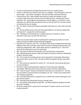 Railroad	
  Museum	
  of	
  Pennsylvania	
  


•   To	
  assure	
  visitor	
  get	
  the	
  message	
  illustrate	
  the	
  story	
  in	
  a	
  couple	
  of	
  ways.	
  
•   Is	
  there	
  a	
  railroad	
  music	
  library?	
  Some	
  music	
  is	
  available	
  –	
  see	
  Smithsonian.	
  Any	
  Irish	
  
    work	
  songs?	
  –	
  see	
  Library	
  of	
  Congress.	
  Also	
  see	
  the	
  labor	
  movement	
  libraries.	
  
•   Tried	
  and	
  true.	
  PM	
  –	
  older	
  exhibits	
  have	
  relied	
  on	
  model,	
  the	
  problem	
  is	
  with	
  
    accuracy.	
  Slides	
  don’t	
  work.	
  Panels	
  at	
  entry	
  to	
  RSH	
  do	
  work	
  –	
  people	
  take	
  time	
  to	
  
    read	
  them.	
  BS	
  –	
  guard	
  against	
  overexposure	
  of	
  similar	
  objects,	
  i.e.)	
  lanterns.	
  Some	
  
    collections	
  are	
  stored	
  in	
  the	
  warehouse	
  fronts	
  on	
  the	
  SW	
  wall?	
  Yes,	
  we	
  have	
  to	
  look	
  
    at	
  rotating	
  the	
  ones	
  on	
  display.	
  
•   CB	
  –	
  we	
  need	
  to	
  show	
  journal	
  boxes	
  and	
  explain	
  what	
  they	
  are.	
  Same	
  with	
  sand	
  and	
  
    ashes.	
  
•   CF	
  –	
  Do	
  the	
  exhibits	
  have	
  to	
  carry	
  the	
  full	
  responsibility	
  or	
  can	
  they	
  be	
  augmented	
  
    with	
  docents?	
  –	
  people	
  like	
  to	
  talk	
  to	
  people.	
  
•   PM	
  –	
  Working	
  on	
  the	
  Railroad	
  tour	
  is	
  popular	
  because	
  it’s	
  hands-­‐on.	
  Some	
  
    volunteers	
  have	
  come	
  up	
  with	
  their	
  own	
  tours.	
  
    	
  
    There	
  are	
  accounts	
  where	
  women	
  traveling	
  with	
  a	
  family	
  group	
  elect	
  to	
  sit	
  in	
  the	
  
    lobby	
  and	
  forgo	
  the	
  RMP	
  ticketed	
  offerings	
  altogether.	
  
•   Any	
  ideas	
  for	
  a	
  woman’s	
  tour?	
  TG	
  –	
  having	
  the	
  1915	
  street	
  completed	
  will	
  help	
  with	
  
    addition	
  of	
  the	
  store	
  and	
  home.	
  Also	
  stories	
  of	
  women	
  helping	
  during	
  wartime,	
  and	
  
    working	
  as	
  telegraphers.	
  MB	
  –	
  What	
  about	
  women	
  in	
  advertising.	
  CF	
  –	
  Don’t	
  fall	
  
    victim	
  to	
  the	
  idea	
  women	
  won’t	
  be	
  interested.	
  	
  
•   PM	
  –	
  We	
  have	
  introduced	
  some	
  gender	
  and	
  race	
  based	
  tour	
  components.	
  
•   SM	
  –	
  Marketing	
  shows	
  women	
  make	
  the	
  majority	
  of	
  vacation	
  decisions,	
  followed	
  by	
  
    children,	
  then	
  the	
  males.	
  
•   DR	
  –	
  Don’t	
  make	
  the	
  mistake	
  women	
  aren’t	
  interested	
  in	
  technology.	
  What	
  about	
  
    women	
  who	
  don’t	
  come	
  in?	
  DR	
  –	
  the	
  lack	
  of	
  HVAC	
  has	
  played	
  into	
  why	
  some	
  don’t	
  
    come	
  in.	
  
•   CF	
  –	
  We	
  must	
  be	
  an	
  advocate	
  for	
  visitors.	
  CP	
  –	
  Can	
  you	
  do	
  a	
  focus	
  group	
  with	
  your	
  
    current	
  members?	
  
•   Any	
  other	
  under	
  served	
  population	
  segments?	
  Some	
  discussion	
  regarding	
  
    accessibility.	
  RMP	
  does	
  have	
  one	
  free	
  electric	
  scooter	
  and	
  three	
  wheelchairs.	
  
•   SM	
  –	
  Call	
  out	
  “green”	
  features	
  of	
  facility	
  for	
  those	
  who	
  are	
  interested.	
  Dr	
  –	
  this	
  has	
  
    been	
  included	
  in	
  announcements	
  on	
  facebook,	
  etc.	
  GH	
  –	
  is	
  there	
  any	
  monitor/read	
  
    out	
  showing	
  savings?	
  No	
  
•   SM	
  –	
  At	
  Drake	
  Well	
  Museum	
  a	
  popular	
  tour	
  is	
  a	
  behind	
  the	
  scenes	
  showing	
  the	
  new	
  
    geo-­‐thermal	
  system.	
  
•   GH	
  –	
  Railroads	
  have	
  always	
  been	
  know	
  as	
  energy	
  savers.	
  
•   CP	
  –	
  Any	
  special	
  needs	
  programming?	
  PM	
  –	
  we	
  always	
  adapt	
  the	
  programs	
  to	
  their	
  
    particular	
  condition	
  
•   BS	
  wrote	
  a	
  proposal	
  for	
  a	
  grant,	
  but	
  it	
  was	
  denied.	
  The	
  grant	
  was	
  for	
  a	
  tour	
  for	
  the	
  
    visually	
  impaired.	
  




                                                                                                                                             12
 
