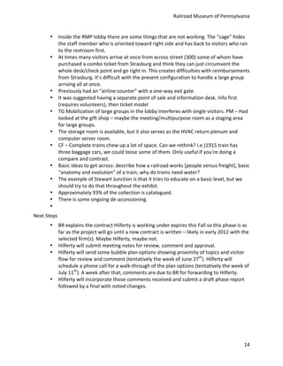Railroad	
  Museum	
  of	
  Pennsylvania	
  


           •    Inside	
  the	
  RMP	
  lobby	
  there	
  are	
  some	
  things	
  that	
  are	
  not	
  working.	
  The	
  “cage”	
  hides	
  
                the	
  staff	
  member	
  who	
  is	
  oriented	
  toward	
  right	
  side	
  and	
  has	
  back	
  to	
  visitors	
  who	
  ran	
  
                to	
  the	
  restroom	
  first.	
  
           •    At	
  times	
  many	
  visitors	
  arrive	
  at	
  once	
  from	
  across	
  street	
  (300)	
  some	
  of	
  whom	
  have	
  
                purchased	
  a	
  combo	
  ticket	
  from	
  Strasburg	
  and	
  think	
  they	
  can	
  just	
  circumvent	
  the	
  
                whole	
  desk/check	
  point	
  and	
  go	
  right	
  in.	
  This	
  creates	
  difficulties	
  with	
  reimbursements	
  
                from	
  Strasburg.	
  It’s	
  difficult	
  with	
  the	
  present	
  configuration	
  to	
  handle	
  a	
  large	
  group	
  
                arriving	
  all	
  at	
  once.	
  
           •    Previously	
  had	
  an	
  “airline	
  counter”	
  with	
  a	
  one-­‐way	
  exit	
  gate.	
  
           •    It	
  was	
  suggested	
  having	
  a	
  separate	
  point	
  of	
  sale	
  and	
  information	
  desk.	
  Info	
  first	
  
                (requires	
  volunteers),	
  then	
  ticket	
  model	
  
           •    TG	
  Mobilization	
  of	
  large	
  groups	
  in	
  the	
  lobby	
  interferes	
  with	
  single	
  visitors.	
  PM	
  –	
  Had	
  
                looked	
  at	
  the	
  gift	
  shop	
  –	
  maybe	
  the	
  meeting/multipurpose	
  room	
  as	
  a	
  staging	
  area	
  
                for	
  large	
  groups.	
  
           •    The	
  storage	
  room	
  is	
  available,	
  but	
  it	
  also	
  serves	
  as	
  the	
  HVAC	
  return	
  plenum	
  and	
  
                computer	
  server	
  room.	
  
           •    CF	
  –	
  Complete	
  trains	
  chew	
  up	
  a	
  lot	
  of	
  space.	
  Can	
  we	
  rethink?	
  i.e.)1915	
  train	
  has	
  
                three	
  baggage	
  cars,	
  we	
  could	
  loose	
  some	
  of	
  them.	
  Only	
  useful	
  if	
  you’re	
  doing	
  a	
  
                compare	
  and	
  contrast.	
  
           •    Basic	
  ideas	
  to	
  get	
  across:	
  describe	
  how	
  a	
  railroad	
  works	
  [people	
  versus	
  freight],	
  basic	
  
                “anatomy	
  and	
  evolution”	
  of	
  a	
  train,	
  why	
  do	
  trains	
  need	
  water?	
  
           •    The	
  example	
  of	
  Stewart	
  Junction	
  is	
  that	
  it	
  tries	
  to	
  educate	
  on	
  a	
  basic	
  level,	
  but	
  we	
  
                should	
  try	
  to	
  do	
  that	
  throughout	
  the	
  exhibit.	
  
           •    Approximately	
  93%	
  of	
  the	
  collection	
  is	
  catalogued.	
  
           •    There	
  is	
  some	
  ongoing	
  de-­‐accessioning.	
  
           •    	
  
Next	
  Steps	
  
           •    BR	
  explains	
  the	
  contract	
  Hilferty	
  is	
  working	
  under	
  expires	
  this	
  Fall	
  so	
  this	
  phase	
  is	
  as	
  
                far	
  as	
  the	
  project	
  will	
  go	
  until	
  a	
  new	
  contract	
  is	
  written	
  –	
  likely	
  in	
  early	
  2012	
  with	
  the	
  
                selected	
  firm(s).	
  Maybe	
  Hilferty,	
  maybe	
  not.	
  
           •    Hilferty	
  will	
  submit	
  meeting	
  notes	
  for	
  review,	
  comment	
  and	
  approval.	
  
           •    Hilferty	
  will	
  send	
  some	
  bubble	
  plan	
  options	
  showing	
  proximity	
  of	
  topics	
  and	
  visitor	
  
                flow	
  for	
  review	
  and	
  comment	
  (tentatively	
  the	
  week	
  of	
  June	
  27th).	
  Hilferty	
  will	
  
                schedule	
  a	
  phone	
  call	
  for	
  a	
  walk-­‐through	
  of	
  the	
  plan	
  options	
  (tentatively	
  the	
  week	
  of	
  
                July	
  11th).	
  A	
  week	
  after	
  that,	
  comments	
  are	
  due	
  to	
  BR	
  for	
  forwarding	
  to	
  Hilferty.	
  
           •    Hilferty	
  will	
  incorporate	
  those	
  comments	
  received	
  and	
  submit	
  a	
  draft	
  phase	
  report	
  
                followed	
  by	
  a	
  final	
  with	
  noted	
  changes.	
  




                                                                                                                                                               14
 