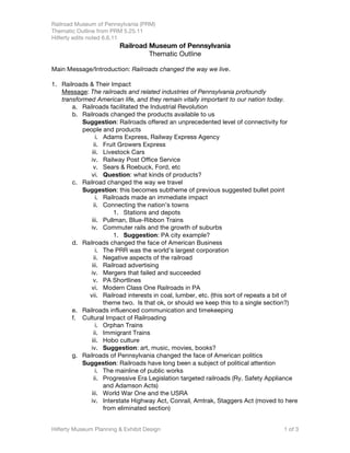 Railroad Museum of Pennsylvania (PRM)
Thematic Outline from PRM 5.25.11
Hilferty edits noted 6.6.11
                         Railroad Museum of Pennsylvania
                                  Thematic Outline

Main Message/Introduction: Railroads changed the way we live.

1. Railroads & Their Impact
   Message: The railroads and related industries of Pennsylvania profoundly
   transformed American life, and they remain vitally important to our nation today.
       a. Railroads facilitated the Industrial Revolution
       b. Railroads changed the products available to us
           Suggestion: Railroads offered an unprecedented level of connectivity for
           people and products
                i. Adams Express, Railway Express Agency
               ii. Fruit Growers Express
              iii. Livestock Cars
              iv. Railway Post Office Service
               v. Sears & Roebuck, Ford, etc
              vi. Question: what kinds of products?
       c. Railroad changed the way we travel
           Suggestion: this becomes subtheme of previous suggested bullet point
                i. Railroads made an immediate impact
               ii. Connecting the nation’s towns
                       1. Stations and depots
              iii. Pullman, Blue-Ribbon Trains
              iv. Commuter rails and the growth of suburbs
                       1. Suggestion: PA city example?
       d. Railroads changed the face of American Business
                i. The PRR was the world’s largest corporation
               ii. Negative aspects of the railroad
              iii. Railroad advertising
              iv. Mergers that failed and succeeded
               v. PA Shortlines
              vi. Modern Class One Railroads in PA
             vii. Railroad interests in coal, lumber, etc. (this sort of repeats a bit of
                   theme two. Is that ok, or should we keep this to a single section?)
       e. Railroads influenced communication and timekeeping
       f. Cultural Impact of Railroading
                i. Orphan Trains
               ii. Immigrant Trains
              iii. Hobo culture
              iv. Suggestion: art, music, movies, books?
       g. Railroads of Pennsylvania changed the face of American politics
           Suggestion: Railroads have long been a subject of political attention
                i. The mainline of public works
               ii. Progressive Era Legislation targeted railroads (Ry. Safety Appliance
                   and Adamson Acts)
              iii. World War One and the USRA
              iv. Interstate Highway Act, Conrail, Amtrak, Staggers Act (moved to here
                   from eliminated section)


Hilferty Museum Planning & Exhibit Design                                           1 of 3
 