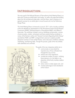 Introduction
The main goal of the Railroad Museum of Pennsylvania Initial Meeting Phase is to
take stock of previous exhibit plans and studies, as well as the approved building
plans from the architectural master plan, and from there, reach consensus on a
general overview for an exhibit plan to move forward with into the Preliminary
Design Phase.

The Initial Meeting Phase commenced on June 6, 2011 with a two-day workshop
at the site attended by representatives of the Pennsylvania Historical and Museum
Commission (PHMC), Railroad Museum of Pennsylvania (RMP), and Hilferty &
Associates. The workshop included a site tour (buildings and grounds); a review
of previous plans, studies, and present and future projects being considered; a
review of the thematic outline and “General Comments Regarding Exhibit Design”
provided by PHMC and RMP; a diagrammatic exercise to explore possible
placement and flow of main exhibit themes; and a discussion of delivery methods,
wayfinding, and learning styles. Through this process, goals of the new exhibits
were identified and confirmed.

                                The goals of the new interpretive exhibit are to
                                     • communicate on many levels the
                                        important story of how railroads have
                                        changed the way we live;
                                     • enhance the visitor experience;
                                     • increase the number of visitors, including
                                        those opting to sit in the lobby or go
                                        elsewhere while family members explore
                                        the museum;
                                     • entice visitors to make repeat visits; and
                                     • increase patronage of and volunteerism
                                        at the museum.




                  InItIal MeetIng Phase RePoRt                                       1
 