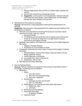 Railroad Museum of Pennsylvania (PRM)
Thematic Outline from PRM 5.25.11
Hilferty edits noted 6.6.11
               v. Modern freight giants: NS and CSX; to a lesser extent, perhaps CN
                   and CP
              vi. Government underwriting of passenger service
              vii. Suggestion: current events in rail transportation, federal funding for
                   high speed rail under Obama, cities building their own like Atlanta,
                   perhaps get visitor feedback and opinions

2. Railroads & the Pennsylvania Landscape
   Message: Pennsylvania’s unique geography influenced the development of its
   railroads.
   Suggestion: Pennsylvania’s unique geography both shaped and was shaped by the
   development of railroads.
        a. Railroads were essential for extracting Pennsylvania’s abundant natural
           resources of lumber, coal, iron, and oil
                 i. Anthracite Roads
                ii. The Reading and Anthracite (this sort of repeats a bit of theme one.
                    Is that ok, or should we keep this to a single section?) Geared
                    locomotives and logging railroads
        b. Railroads used creativity and ingenuity to conquer the formidable Allegheny
           Mountains
                 i. Allegheny-Portage Railroad
                ii. Horseshoe Curve and Galitzin Tunnels
        c. Topography influenced the route of right-of-ways and the design of railroad
           structures
                 i. Rockville Bridge, Tunkhannock Viaduct, Starruca Viaduct, Kinzua
                    Bridge, Salisbury Viaduct
                ii. Gravity Railroads, switchbacks
               iii. Low-grade lines, track re-alignments
               iv. Railbanking, rails-to-trails
        d. Railroads and the urban landscape

3. How the Railroad Works
   Message: Railroad networks and equipment were and are complicated works of
   technology, engineering and coordination.
      a. Mechanics
               i. Steam
                      1. How did it work?
                      2. Why was it the best technology
                     3. Why was it replaced?
              ii. Electrification
                     1. Northeast Corridor and the GG1
                     2. DD1, B1, Metroliner
             iii. Diesel-Electric Locomotives and other steam alternatives
                     1. PRR E7 No. 5901
                     2. GP7/GP9
             iv. Rail-busses and Doodlebugs
              v. Secondary technology
                     1. Air Brakes, Couplers
             vi. Ideas that Failed


Hilferty Museum Planning & Exhibit Design                                            2 of 3
 
