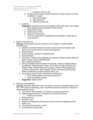Railroad Museum of Pennsylvania (PRM)
Thematic Outline from PRM 5.25.11
Hilferty edits noted 6.6.11
                     1. Duplexes, turbines, etc.
            vii. Emerging technologies (make this section modular, since it could be
                  outdated in 5 years)
                     1. Green technology
                     2. High-speed rail
                     3. Remote control units
       b. Logistics
          Suggestion: Logistics becomes subcategory under each type of technology
               i. Block Signaling and Centralized Traffic Control
              ii. Classification Yards
             iii. Maintenance of Way
             iv. Stations and Terminals
              v. The Inter-modal Boom (relocated from old section 6; might also fit
                  under section 1

4. Made in Pennsylvania
   Message: Pennsylvania was and continues to be a leader in railroad-related
   manufacturing.
     a. Baldwin Locomotive Works: the world’s steam locomotive leader made
         history for its sheer volume of output and longevity
     b. Altoona Shops
     c. Budd Company: pioneers in stainless steel
     d. General Electric
     e. Innovators: Richard Imlay (sleeping car inventor), Charles Schoen (steel car
         patent holder), George Westinghouse
     f. Raw material contributors
     g. Other possibilities that emphasize the diversity: Altoona, Reading Shops,
         Camelbacks, Westinghouse, Vulcan, Union Switch & Signal, Billmeyer &
         Smalls, Porter, Pressed Steel Car Company, Richard Imlay (sleeping car
         inventor), Cambria Iron, Budd, Heisler, Climax, American Car & Foundry
         (Milton and Berwick), Pullman (Butler), Norris, etc.
     h. The process and innovation of railroad manufacturing
               i. From drafting desk to the erecting shop floor
              ii. Interchangeability of parts
     i. Suggestion: today’s story?

5. Working on the Railroad
   Message: Railroads required an army of workers, and every railroader played a vital
   role. At the peak of railroading, one in five Pennsylvanians worked for a railroad or
   railroad related industry.
        a. Train Crews, shop workers, track gangs, surveying parties, etc.
        b. Railroad opportunities for immigrants, minorities and women
                i. Duffy’s Cut workers
        c. Railroad Unions
        d. Railroad Towns
        e. Impact on employees working long hours for low pay at dangerous jobs
        f. Duffy’s Cut
        g. The Great Railroad Strike of 1877
        h. Contemporary railroad jobs


Hilferty Museum Planning & Exhibit Design                                           3 of 3
 