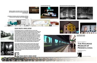 A/V ART INSTALLATION INSIDE VEHICLE.   CAMERA OBSCURA PROJECTIONS ON EXAMPLE ROOM INTERIORS.




     INTERIORS & EXTERIORS OF CARS COME TO LIFE WITH A/V ACTION & STORIES
     WHILE CONTRIBUTING TO THE BUSTLE AND CLAMOR OF THE RECREATED TRAIN
                                                    STATION ENVIRONMENT.



ACCOMPANYING A/V ARE GRAPHICS, ARTIFACT CASES, INTERACTIVES, ACTIVITIES FOR
      CHILDREN; SOME FIXED, OTHERS MOBILE, SOME FOLLOWING BAGGAGE CART
                                                                 AESTHETIC.




                          DESIGN CONCEPT B: WITNESS HISTORY
                         This design approach will echo an unmistakable railroad icon: the train station.
                         Playing-off the different time periods and styles represented by the current collection and
                         museum buildings, the design will draw from multiple time periods and styles so that it
                         can timelessly represent any train station in the state or an amalgam of several.
                         Audio-visual elements are strategically placed throughout the hall and in the roundhouse.                                                                                                        VIDEO PROJECTIONS ON EXAMPLE
                         The sounds of a train station play subtly in the background and the exterior of several                                                                                                          BUILDING INTERIORS/EXTERIORS.
                         railcars are used as projection surfaces where moving images bring the cars to life. The
                         inside of several passenger railcars come to life with projected video of passengers
                         talking together and telling their stories, allowing visitors to witness history. This “witness
                         history” approach could extend to first person interpretation in the form of docent-led
                         tours or discussions based upon different railroad personalities from different eras.

                         The train station motif begins with the site treatment proposed in Visitor Experience
                         Diagram Option C. The east exterior wall of the museum shop and admin building
                         becomes a trompe l'oeil or bas-relief graphic scene of a station with a passenger car
                         pulling in. The portion of the car not seen from the outside might be represented inside
                         the lobby area. The audio-visual treatments inside the hall and roundhouse would also
                         enhance the train station design by providing sound and dynamic movement to the
                         otherwise still rail hall.




                                           DESIGN CONCEPT B: WITNESS HISTORY
 