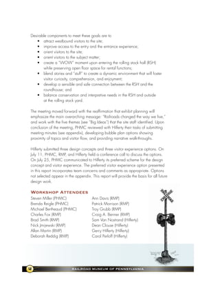 Desirable components to meet these goals are to
   • attract westbound visitors to the site;
   • improve access to the entry and the entrance experience;
   • orient visitors to the site;
   • orient visitors to the subject matter;
   • create a “WOW” moment upon entering the rolling stock hall (RSH)
       while preserving open floor space for rental functions;
   • blend stories and “stuff” to create a dynamic environment that will foster
       visitor curiosity, comprehension, and enjoyment;
   • develop a sensible and safe connection between the RSH and the
       roundhouse; and
   • balance conservation and interpretive needs in the RSH and outside
       at the rolling stock yard.

The meeting moved forward with the reaffirmation that exhibit planning will
emphasize the main overarching message: “Railroads changed the way we live,”
and work with the five themes (see “Big Ideas”) that the site staff identified. Upon
conclusion of the meeting, PHMC reviewed with Hilferty their tasks of submitting
meeting minutes (see appendix), developing bubble plan options showing
proximity of topics and visitor flow, and providing narrative walk-throughs.

Hilferty submitted three design concepts and three visitor experience options. On
July 11, PHMC, RMP, and Hilferty held a conference call to discuss the options.
On July 25, PHMC communicated to Hilferty its preferred scheme for the design
concept and visitor experience. The preferred visitor experience option presented
in this report incorporates team concerns and comments as appropriate. Options
not selected appear in the appendix. This report will provide the basis for all future
design work.

Workshop attendees
Steven Miller (PHMC)                  Ann Davis (RMP)
Brenda Reigle (PHMC)                  Patrick Morrison (RMP)
Michael Bertheaud (PHMC)              Troy Grubb (RMP)
Charles Fox (RMP)                     Craig A. Benner (RMP)
Brad Smith (RMP)                      Sam Van Nostrand (Hilferty)
Nick Jmijewski (RMP)                  Dean Clouse (Hilferty)
Allan Martin (RMP)                    Gerry Hilferty (Hilferty)
Deborah Reddig (RMP)                  Carol Perloff (Hilferty)




2                        RaIlRoad MuseuM of PennsylvanIa
 