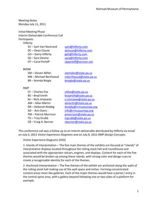 Railroad	
  Museum	
  of	
  Pennsylvania	
  


Meeting	
  Notes	
  
Monday	
  July	
  11,	
  2011	
  
	
  
Initial	
  Meeting	
  Phase	
  
Interim	
  Deliverable	
  Conference	
  Call	
  	
  
Participants	
  
     Hilferty	
  
            SV	
  –	
  Sam	
  Van	
  Nostrand	
               sam@hilferty.com	
  
            DC	
  –	
  Dean	
  Clouse	
                  	
   dclouse@hilferty.com
            GH	
  –	
  Gerry	
  Hilferty	
   	
               geh@hilferty.com
            SD	
  –	
  Sara	
  Devine	
                  	
   sara@hilferty.com	
  
            CP	
  –	
  Carol	
  Perloff	
                	
   cbperloff@verizon.net
     	
  
     BHSM	
  
            SM	
  –	
  Steven	
  Miller	
   	
                stemiller@state.pa.us	
  
            MB	
  –	
  Michael	
  Bertheaud	
                 mbertheaud@state.pa.us	
  
            BR	
  –	
  Brenda	
  Reigle	
   	
                breigle@state.pa.us	
  
	
  
     RMP	
  
            CF	
  –	
  Charles	
  Fox	
                  	
   chfox@state.pa.us	
  
            BS	
  –	
  Brad	
  Smith	
                   	
   brasmith@state.pa.us	
  
            NJ	
  –	
  Nick	
  Jmijewski	
   	
               c-­‐nizmijew@state.pa.us	
  
            AM	
  –	
  Allan	
  Martin	
   	
                 almartin@state.pa.us	
  
            DR	
  –	
  Deborah	
  Reddig	
   	
               dreddy@rrmuseumpa.org	
  
            AD	
  -­‐	
  	
  Ann	
  Davis	
  -­‐	
  	
   	
   info@rrmusuempa.org	
  
            PM	
  –	
  Patrick	
  Morrison	
                  pmorrison@state.pa.us	
  
            TG	
  –	
  Troy	
  Grubb	
                   	
   trgrubb@state.pa.us	
  
            CB	
  –	
  Craig	
  A.	
  Benner	
   	
           cbenner@state.pa.us	
  
	
  
This	
  conference	
  call	
  was	
  a	
  follow	
  up	
  to	
  an	
  interim	
  deliverable	
  distributed	
  by	
  Hilferty	
  via	
  email	
  
on	
  July	
  6,	
  2011	
  Visitor	
  Experience	
  Diagrams	
  and	
  on	
  July	
  8,	
  2011	
  RMP	
  Design	
  Concepts.	
  
     Visitor	
  Experience	
  Diagrams	
  (VED)	
  
     1.	
  Islands	
  of	
  Interpretation	
  –	
  The	
  five	
  main	
  themes	
  of	
  the	
  exhibits	
  are	
  focused	
  at	
  “islands”	
  of	
  
     interpretative	
  displays	
  located	
  throughout	
  the	
  rolling	
  stack	
  hall	
  and	
  roundhouse	
  and	
  
     associated	
  with	
  the	
  appropriate	
  railcars,	
  engines,	
  and	
  displays.	
  Content	
  for	
  each	
  of	
  the	
  five	
  
     themes	
  would	
  be	
  broken	
  up	
  among	
  these	
  islands,	
  with	
  strong	
  color	
  and	
  design	
  cues	
  to	
  
     create	
  a	
  recognizable	
  identity	
  for	
  each	
  of	
  the	
  themes.	
  
     2.	
  Anchored	
  Interpretation	
  –	
  The	
  five	
  themes	
  of	
  the	
  exhibit	
  are	
  anchored	
  along	
  the	
  walls	
  of	
  
     the	
  rolling	
  stock	
  hall	
  making	
  use	
  of	
  the	
  wall	
  space	
  and	
  niches.	
  Forming	
  concentrated	
  
     content	
  areas	
  more	
  like	
  galleries.	
  Each	
  of	
  the	
  major	
  themes	
  would	
  have	
  a	
  portal	
  /	
  entry	
  in	
  
     the	
  central	
  spine	
  area,	
  with	
  a	
  gallery	
  beyond	
  following	
  one	
  or	
  two	
  sides	
  of	
  a	
  platform	
  for	
  
     example.	
  


                                                                                                                                                     1
 