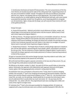Railroad	
  Museum	
  of	
  Pennsylvania	
  


      3.	
  Combination	
  Anchored	
  and	
  Islands	
  Of	
  Interpretation-­‐	
  The	
  main	
  presentations	
  of	
  the	
  five	
  
      main	
  themes	
  are	
  located	
  around	
  the	
  walls	
  of	
  the	
  rolling	
  stock	
  halls.	
  Supporting	
  portions	
  of	
  
      the	
  story	
  are	
  located	
  on	
  exhibit	
  “islands”	
  throughout	
  the	
  hall	
  and	
  roundhouse	
  associated	
  
      with	
  the	
  cars,	
  engines,	
  and	
  displays	
  that	
  are	
  most	
  appropriate.	
  The	
  content	
  of	
  the	
  five	
  
      themes	
  would	
  occur	
  as	
  smaller	
  galleries	
  along	
  the	
  Rolling	
  Stock	
  Hall	
  walls,	
  with	
  some	
  islands	
  
      associated	
  that	
  would	
  be	
  remote	
  from	
  the	
  galleries,	
  occurring	
  along	
  platforms	
  alongside	
  
      cars	
  &	
  locomotives.	
  Again,	
  strong	
  color	
  &	
  design	
  cues	
  will	
  associate	
  these	
  islands	
  with	
  each	
  
      of	
  the	
  galleries/themes.	
  
      	
  
      Design	
  Concepts	
  
      A.	
  Clouds	
  Of	
  Connectivity	
  –	
  Abstract	
  and	
  artistic	
  visual	
  references	
  of	
  steam,	
  smoke,	
  and	
  
      wheels	
  begin	
  at	
  the	
  parking	
  lots	
  and	
  lead	
  visitors	
  into	
  the	
  museum.	
  Works	
  hand	
  in	
  hand	
  
      with	
  Visitor	
  Experience	
  Diagram	
  Option	
  1.	
  
      B.	
  Witness	
  History	
  -­‐	
  This	
  design	
  approach	
  will	
  echo	
  an	
  unmistakable	
  railroad	
  icon:	
  the	
  train	
  
      station.	
  Playing-­‐off	
  the	
  different	
  time	
  periods	
  and	
  styles	
  represented	
  by	
  the	
  current	
  
      collection	
  and	
  museum	
  buildings,	
  the	
  design	
  will	
  draw	
  from	
  multiple	
  time	
  periods	
  and	
  styles	
  
      so	
  that	
  it	
  can	
  timelessly	
  represent	
  any	
  train	
  station	
  in	
  the	
  state	
  or	
  an	
  amalgam	
  of	
  several.	
  
      Works	
  hand	
  in	
  hand	
  with	
  Visitor	
  Experience	
  Diagram	
  Option	
  2.	
  
      C.	
  People	
  Places	
  Products	
  -­‐	
  The	
  People	
  Places	
  Products	
  unifying	
  design	
  approach	
  is	
  based	
  on	
  
      pen	
  and	
  ink	
  style	
  sketches	
  representing	
  the	
  many	
  people,	
  places,	
  and	
  products	
  connected	
  
      by	
  rail	
  over	
  time.	
  The	
  site	
  treatment	
  at	
  Visitor	
  Experience	
  Diagram	
  Option	
  3	
  works	
  hand-­‐in-­‐
      hand	
  with	
  this	
  design	
  approach	
  and	
  includes	
  placement	
  of	
  a	
  boxcar	
  (representing	
  products)	
  
      in	
  front	
  of	
  the	
  museum.	
  
SV	
  gave	
  an	
  overview	
  of	
  the	
  VED	
  and	
  the	
  Design	
  Concepts,	
  how	
  they	
  relate	
  to	
  each	
  other,	
  and	
  
how	
  they	
  would	
  be	
  applied	
  to	
  the	
  overall	
  site	
  and	
  facility.	
  
BR	
  confirmed	
  that	
  Hilferty	
  expects	
  separate	
  comments	
  on	
  the	
  two	
  sets	
  of	
  documents.	
  SV,	
  yes	
  
even	
  though	
  they	
  relate	
  please	
  evaluate	
  both	
  separately.	
  
BS	
  offered	
  on	
  the	
  whole,	
  number	
  3	
  is	
  liked	
  –	
  but	
  parts	
  of	
  all	
  three	
  would	
  make	
  an	
  interesting	
  
option.	
  Particularly,	
  the	
  approach	
  of	
  #1	
  (Metroliner)	
  with	
  approach	
  elements	
  of	
  #3	
  (signal	
  
masts);	
  option	
  2	
  &	
  3	
  being	
  geographically	
  centered	
  in	
  rolling	
  stock	
  hall	
  (RSH).	
  
SV	
  stated	
  the	
  main	
  core	
  in	
  all	
  options	
  is	
  focused	
  on	
  the	
  1st	
  level,	
  level	
  2	
  is	
  only	
  for	
  changing	
  
exhibits.	
  BS	
  corrected,	
  2nd	
  level	
  is	
  for	
  changing	
  and	
  presently	
  (2)	
  permanent	
  exhibits.	
  Keep	
  the	
  
board	
  room	
  and	
  the	
  artwork	
  as	
  permanent	
  displays	
  on	
  the	
  2nd	
  level.	
  SV	
  –	
  Can	
  the	
  board	
  room	
  
move?	
  BS,	
  not	
  really,	
  nor	
  the	
  paintings.	
  Ideally	
  would	
  like	
  to	
  recreate	
  the	
  entire	
  board	
  room,	
  
but	
  all	
  understand	
  that	
  it	
  would	
  utilize	
  too	
  much	
  real	
  estate.	
  SV	
  –	
  Do	
  you	
  have	
  all	
  of	
  the	
  
millwork?	
  BS	
  –	
  Yes,	
  what’s	
  left	
  of	
  it.	
  The	
  original	
  board	
  room	
  was	
  reconfigured	
  in	
  1930s	
  and	
  
some	
  of	
  the	
  original	
  no	
  longer	
  exists.	
  
CF	
  reiterates	
  the	
  2nd	
  level	
  is	
  the	
  only	
  space	
  available	
  for	
  changing	
  exhibits.	
  SV	
  stated,	
  we	
  
supposed	
  with	
  using	
  microclimate	
  cases	
  some	
  artifacts	
  could	
  be	
  displayed	
  in	
  RSH	
  after	
  the	
  



                                                                                                                                                                2
 