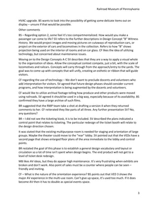 Railroad	
  Museum	
  of	
  Pennsylvania	
  


HVAC	
  upgrade.	
  BS	
  wants	
  to	
  look	
  into	
  the	
  possibility	
  of	
  getting	
  some	
  delicate	
  items	
  out	
  on	
  
display	
  –	
  unsure	
  if	
  that	
  would	
  be	
  possible.	
  
Other	
  comments	
  
BS	
  –	
  Regarding	
  option	
  2,	
  some	
  feel	
  it’s	
  too	
  compartmentalized.	
  How	
  would	
  you	
  make	
  a	
  
passenger	
  car	
  come	
  to	
  life?	
  SV	
  refers	
  to	
  the	
  further	
  descriptions	
  in	
  Design	
  Concept	
  “B”	
  Witness	
  
History.	
  We	
  would	
  project	
  images	
  and	
  moving	
  pictures	
  on	
  cutaways	
  of	
  reproduction	
  cars,	
  or	
  
project	
  on	
  the	
  exterior	
  of	
  cars	
  and	
  locomotives	
  in	
  the	
  collection.	
  Refers	
  to	
  how	
  “B”	
  shows	
  
projection	
  being	
  used	
  on	
  the	
  interior	
  of	
  rooms	
  and	
  on	
  car	
  glass.	
  CF	
  likes	
  the	
  idea	
  of	
  utilizing	
  
technology,	
  but	
  concerned	
  about	
  maintenance	
  issues.	
  	
  
Moving	
  on	
  to	
  the	
  Design	
  Concepts	
  A-­‐C	
  SV	
  describes	
  that	
  they	
  are	
  a	
  way	
  to	
  apply	
  a	
  visual	
  whole	
  
to	
  the	
  organization	
  of	
  ideas.	
  Allow	
  the	
  conceptual	
  context	
  compete,	
  just	
  a	
  bit,	
  with	
  the	
  scale	
  of	
  
locomotives	
  and	
  railcars.	
  Concepts	
  will	
  carry	
  through	
  from	
  the	
  approach/entry	
  to	
  the	
  yards.	
  The	
  
goal	
  was	
  to	
  come	
  up	
  with	
  concepts	
  that	
  will	
  unify,	
  creating	
  an	
  esthetic	
  or	
  ribbon	
  that	
  will	
  guide	
  
visitors.	
  
CF	
  regarding	
  the	
  use	
  of	
  technology	
  –	
  We	
  don’t	
  want	
  to	
  preclude	
  docents	
  and	
  volunteers	
  who	
  
add	
  interpretation	
  for	
  visitors.	
  SV	
  agreed	
  that	
  future	
  design	
  phases	
  should	
  consider	
  current	
  
programs,	
  and	
  how	
  interpretation	
  is	
  being	
  augmented	
  by	
  the	
  docents	
  and	
  volunteers.	
  
CF	
  would	
  like	
  to	
  utilize	
  archival	
  footage	
  telling	
  how	
  produce	
  and	
  other	
  products	
  were	
  moved	
  
using	
  railroads.	
  SV	
  agreed	
  it	
  should	
  be	
  used	
  in	
  a	
  big	
  way,	
  especially	
  because	
  of	
  its	
  availability.	
  BS	
  
confirmed	
  they	
  have	
  a	
  large	
  archive	
  of	
  such	
  films.	
  	
  
BR	
  suggested	
  that	
  the	
  RMP	
  team	
  take	
  a	
  shot	
  at	
  drafting	
  a	
  version	
  4	
  when	
  they	
  returned	
  
comments	
  to	
  her.	
  CF	
  reiterated	
  they	
  like	
  parts	
  of	
  all	
  three.	
  Any	
  further	
  presentation	
  SV?	
  No,	
  
any	
  questions?	
  
BR	
  –	
  I	
  did	
  not	
  see	
  the	
  ticketing	
  kiosk,	
  it	
  is	
  to	
  be	
  included.	
  SV	
  described	
  the	
  plans	
  indicated	
  a	
  
control	
  point	
  that	
  relates	
  to	
  ticketing.	
  The	
  particular	
  redesign	
  of	
  the	
  ticket	
  booth	
  will	
  relate	
  to	
  
the	
  design	
  direction	
  chosen.	
  
It	
  was	
  stated	
  that	
  the	
  existing	
  multipurpose	
  room	
  is	
  needed	
  for	
  staging	
  and	
  orientation	
  of	
  large	
  
groups.	
  Maybe	
  the	
  theater	
  could	
  move	
  to	
  the	
  “rear”	
  lobby.	
  SV	
  pointed	
  out	
  that	
  the	
  VEDs	
  have	
  a	
  
second	
  page	
  that	
  shows	
  enlarged	
  floor	
  plans	
  of	
  the	
  area	
  immediate	
  to	
  the	
  lobby	
  and	
  control	
  
points.	
  
BR	
  restated	
  the	
  goal	
  of	
  this	
  phase	
  is	
  to	
  establish	
  a	
  general	
  design	
  vocabulary	
  and	
  layout	
  or	
  
circulation	
  so	
  a	
  lot	
  of	
  time	
  isn’t	
  spent	
  when	
  design	
  begins.	
  The	
  end	
  product	
  will	
  not	
  get	
  to	
  a	
  
level	
  of	
  ticket	
  desk	
  redesign.	
  
MB	
  likes	
  AV	
  ideas,	
  but	
  they	
  do	
  appear	
  high	
  maintenance.	
  It’s	
  very	
  frustrating	
  when	
  exhibits	
  are	
  
broken	
  and	
  don’t	
  work.	
  Also	
  point	
  of	
  sales	
  must	
  be	
  a	
  counter	
  where	
  people	
  can	
  be	
  seen	
  –	
  
friendly	
  and	
  inviting.	
  
CF	
  –	
  What	
  is	
  the	
  nature	
  of	
  the	
  orientation	
  experience?	
  BS	
  points	
  out	
  that	
  VED	
  3	
  shows	
  the	
  
major	
  AV	
  experience	
  in	
  the	
  multi-­‐use	
  room.	
  Can’t	
  give	
  up	
  space,	
  it’s	
  used	
  too	
  much.	
  If	
  it	
  does	
  
become	
  AV	
  then	
  it	
  has	
  to	
  double	
  as	
  special	
  events	
  space.	
  


                                                                                                                                                                3
 