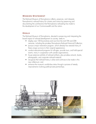 Mission statement
The Railroad Museum of Pennsylvania collects, preserves, and interprets
Pennsylvania’s railroad history for citizens and visitors by preserving and
documenting the contributions that Pennsylvania railroading has made to
the development of our Commonwealth and the nation.



goals
The Railroad Museum of Pennsylvania, devoted to preserving and interpreting the
broad impact of railroad development on society, seeks to
    • display over 100 locomotives and cars from the mid-19th and 20th
        centuries, including the priceless Pennsylvania Railroad Historical Collection;
    • pursue a major restoration program, which already has restored many of
        these unique survivors to their original appearance;
    • conduct educational programs for all ages, provide tours, and hold special
        events, many in cooperation with outside organizations;
    • house extensive exhibits of railroad artifacts, plus priceless artwork, books,
        photographs, and corporate railroad material;
    • recognize that railroad history is alive and continues to be made in this
        new millennium; and
    • enhance the museum’s world-class status through a process of steady
        improvements involving public-private partnerships.




                  InItIal MeetIng Phase RePoRt                                        3
 