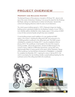 PROJECT OVERVIEW
Property and Building history
The Railroad Museum of Pennsylvania is located on PA Route 741, about a mile
east of the center of downtown Strasburg. It sits across the street from the Strasburg
Rail Road, making it an ideal location to attract rail enthusiasts. Several other
cultural and shopping attractions make this area a tourist destination.

The initial museum building opened in 1975. It featured a large train display
building and an operating turntable from the Reading Company. In June 1995 a
train shed-like addition doubled the indoor display space. In the summer of 2007,
a new Art Deco entrance façade and gift shop were completed.

Current building projects entail installation of a new geothermal HVAC
system in the museum, including the rolling stock hall, and construction of a
16,000-square-foot roundhouse in the rolling stock yard. The HVAC project,
scheduled for completion by October 2011, may be completed as late as
January 2012. The roundhouse, to be located on the site of the museum’s
existing turntable, will provide permanent, climate-controlled storage for the
museum’s historic collection of PRR steam locomotives, among other items.
Approximately fifteen to twenty percent of the space will be interpretive. Design
of the roundhouse, by Erdy McHenry Architecture in Philadelphia, is scheduled
for completion by December 2011, opening for visitors in Spring 2013. Site
work to accompany the new building includes a paved pathway leading from the
southwest corner of the rolling stock hall to the roundhouse.




                  InItIal MeetIng Phase RePoRt                                       5
 