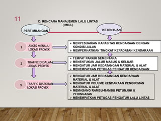 D. RENCANA MANAJEMEN LALU LINTAS
(RMLL)
PERTIMBANGAN KETENTUAN
1
AKSES MENUJU
LOKASI PROYEK
2 TRAFFIC DIDALAM
LOKASI PROYEK
3 TRAFFIC DISEKITAR
LOKASI PROYEK
 MENYESUAIKAN KAPASITAS KENDARAAN DENGAN
KONDISI JALAN
 MEMPERHATIKAN TINGKAT KEPADATAN KENDARAAN
 TEMPAT PARKIR SEMENTARA
 MENENTUKAN JALUR MASUK & KELUAR
 MENGATUR JAM KEDATANGAN MATERIAL & ALAT
 MENEMPATKAN PETUGAS PENGATUR KENDARAAN
 MENGATUR JAM KEDATANGAN KENDARAAN
MATERIAL & ALAT
 MENGATUR VOLUME KENDARAAN PENGIRIMAN
MATERIAL & ALAT
 MEMASANG RAMBU-RAMBU PETUNJUK &
PERINGATAN
 MENEMPATKAN PETUGAS PENGATUR LALU LINTAS
11
 