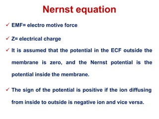 Nernst equation
 EMF= electro motive force
 Z= electrical charge
 It is assumed that the potential in the ECF outside the
membrane is zero, and the Nernst potential is the
potential inside the membrane.
 The sign of the potential is positive if the ion diffusing
from inside to outside is negative ion and vice versa.
 