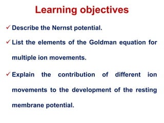 Learning objectives
 Describe the Nernst potential.
 List the elements of the Goldman equation for
multiple ion movements.
 Explain the contribution of different ion
movements to the development of the resting
membrane potential.
 